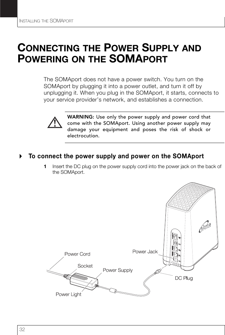 INSTALLING THE SOMAPORT32CONNECTING THE POWER SUPPLY AND POWERING ON THE SOMAPORTThe SOMAport does not have a power switch. You turn on the SOMAport by plugging it into a power outlet, and turn it off by unplugging it. When you plug in the SOMAport, it starts, connects to your service provider’s network, and establishes a connection.To connect the power supply and power on the SOMAport1Insert the DC plug on the power supply cord into the power jack on the back of the SOMAport.WARNING: Use only the power supply and power cord thatcome with the SOMAport. Using another power supply maydamage your equipment and poses the risk of shock orelectrocution.