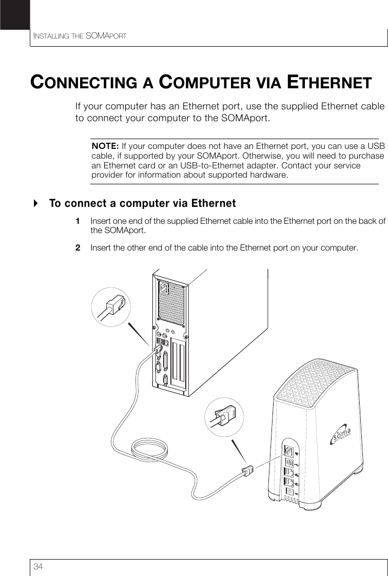 INSTALLING THE SOMAPORT34CONNECTING A COMPUTER VIA ETHERNETIf your computer has an Ethernet port, use the supplied Ethernet cable to connect your computer to the SOMAport.NOTE: If your computer does not have an Ethernet port, you can use a USB cable, if supported by your SOMAport. Otherwise, you will need to purchase an Ethernet card or an USB-to-Ethernet adapter. Contact your service provider for information about supported hardware.To connect a computer via Ethernet1Insert one end of the supplied Ethernet cable into the Ethernet port on the back of the SOMAport.2Insert the other end of the cable into the Ethernet port on your computer.