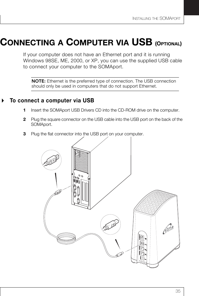 INSTALLING THE SOMAPORT35CONNECTING A COMPUTER VIA USB (OPTIONAL)If your computer does not have an Ethernet port and it is running Windows 98SE, ME, 2000, or XP, you can use the supplied USB cable to connect your computer to the SOMAport.NOTE: Ethernet is the preferred type of connection. The USB connection should only be used in computers that do not support Ethernet.To connect a computer via USB 1Insert the SOMAport USB Drivers CD into the CD-ROM drive on the computer.2Plug the square connector on the USB cable into the USB port on the back of the SOMAport.3Plug the flat connector into the USB port on your computer.