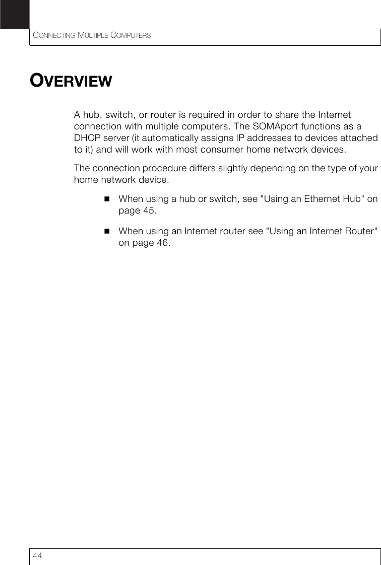 CONNECTING MULTIPLE COMPUTERS44OVERVIEWA hub, switch, or router is required in order to share the Internet connection with multiple computers. The SOMAport functions as a DHCP server (it automatically assigns IP addresses to devices attached to it) and will work with most consumer home network devices.The connection procedure differs slightly depending on the type of your home network device.When using a hub or switch, see &quot;Using an Ethernet Hub&quot; on page 45.When using an Internet router see &quot;Using an Internet Router&quot; on page 46.