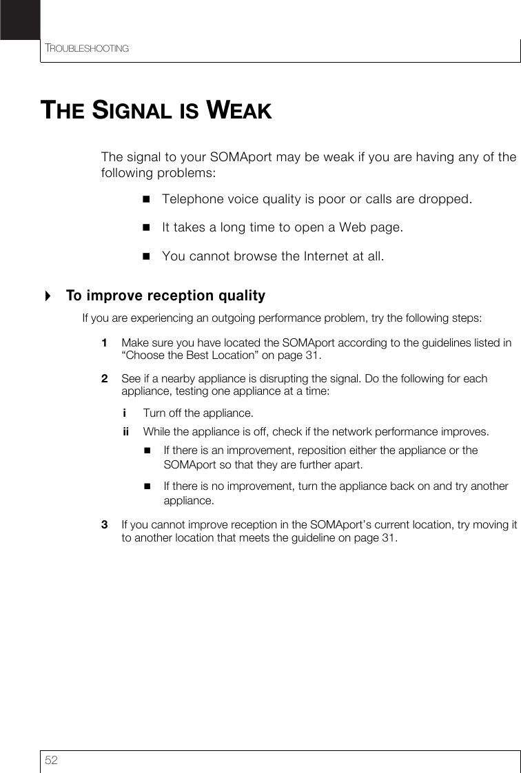TROUBLESHOOTING52THE SIGNAL IS WEAKThe signal to your SOMAport may be weak if you are having any of the following problems:Telephone voice quality is poor or calls are dropped.It takes a long time to open a Web page.You cannot browse the Internet at all.To improve reception qualityIf you are experiencing an outgoing performance problem, try the following steps:1Make sure you have located the SOMAport according to the guidelines listed in “Choose the Best Location” on page 31.2See if a nearby appliance is disrupting the signal. Do the following for each appliance, testing one appliance at a time:iTurn off the appliance.ii While the appliance is off, check if the network performance improves.If there is an improvement, reposition either the appliance or the SOMAport so that they are further apart.If there is no improvement, turn the appliance back on and try another appliance.3If you cannot improve reception in the SOMAport’s current location, try moving it to another location that meets the guideline on page 31.