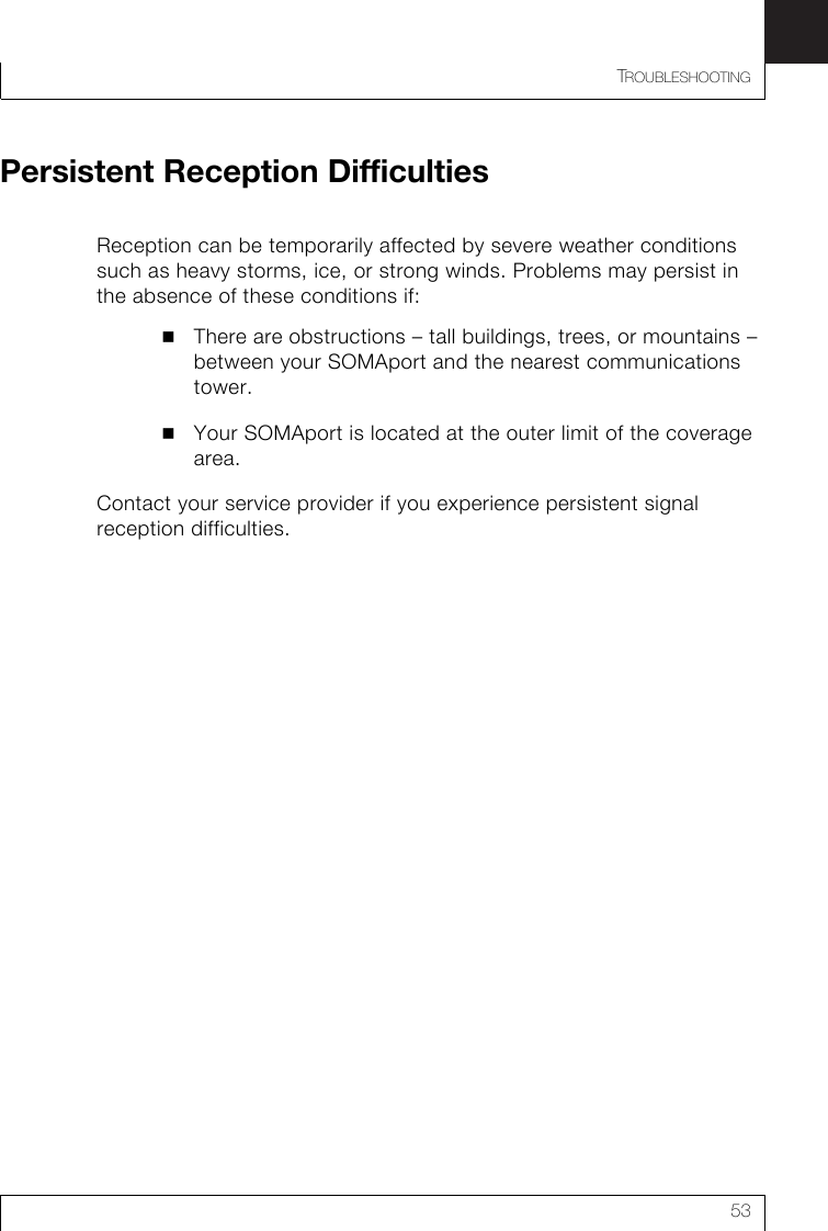 TROUBLESHOOTING53Persistent Reception DifficultiesReception can be temporarily affected by severe weather conditions such as heavy storms, ice, or strong winds. Problems may persist in the absence of these conditions if:There are obstructions – tall buildings, trees, or mountains – between your SOMAport and the nearest communications tower.Your SOMAport is located at the outer limit of the coverage area.Contact your service provider if you experience persistent signal reception difficulties.