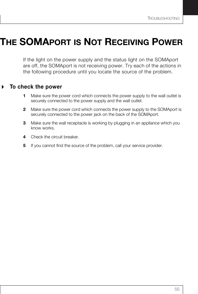 TROUBLESHOOTING55THE SOMAPORT IS NOT RECEIVING POWERIf the light on the power supply and the status light on the SOMAport are off, the SOMAport is not receiving power. Try each of the actions in the following procedure until you locate the source of the problem.To check the power1Make sure the power cord which connects the power supply to the wall outlet is securely connected to the power supply and the wall outlet.2Make sure the power cord which connects the power supply to the SOMAport is securely connected to the power jack on the back of the SOMAport.3Make sure the wall receptacle is working by plugging in an appliance which you know works.4Check the circuit breaker.5If you cannot find the source of the problem, call your service provider.