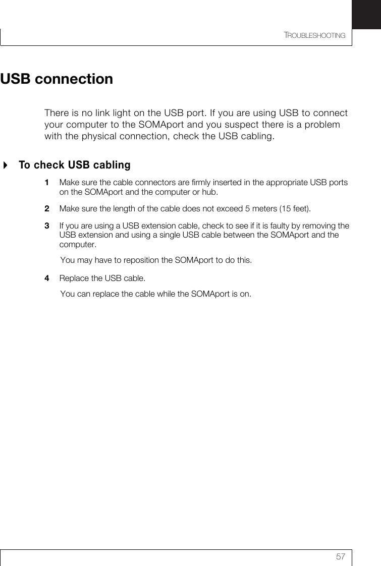 TROUBLESHOOTING57USB connectionThere is no link light on the USB port. If you are using USB to connect your computer to the SOMAport and you suspect there is a problem with the physical connection, check the USB cabling.To check USB cabling1Make sure the cable connectors are firmly inserted in the appropriate USB ports on the SOMAport and the computer or hub.2Make sure the length of the cable does not exceed 5 meters (15 feet). 3If you are using a USB extension cable, check to see if it is faulty by removing the USB extension and using a single USB cable between the SOMAport and the computer.You may have to reposition the SOMAport to do this.4Replace the USB cable.You can replace the cable while the SOMAport is on.