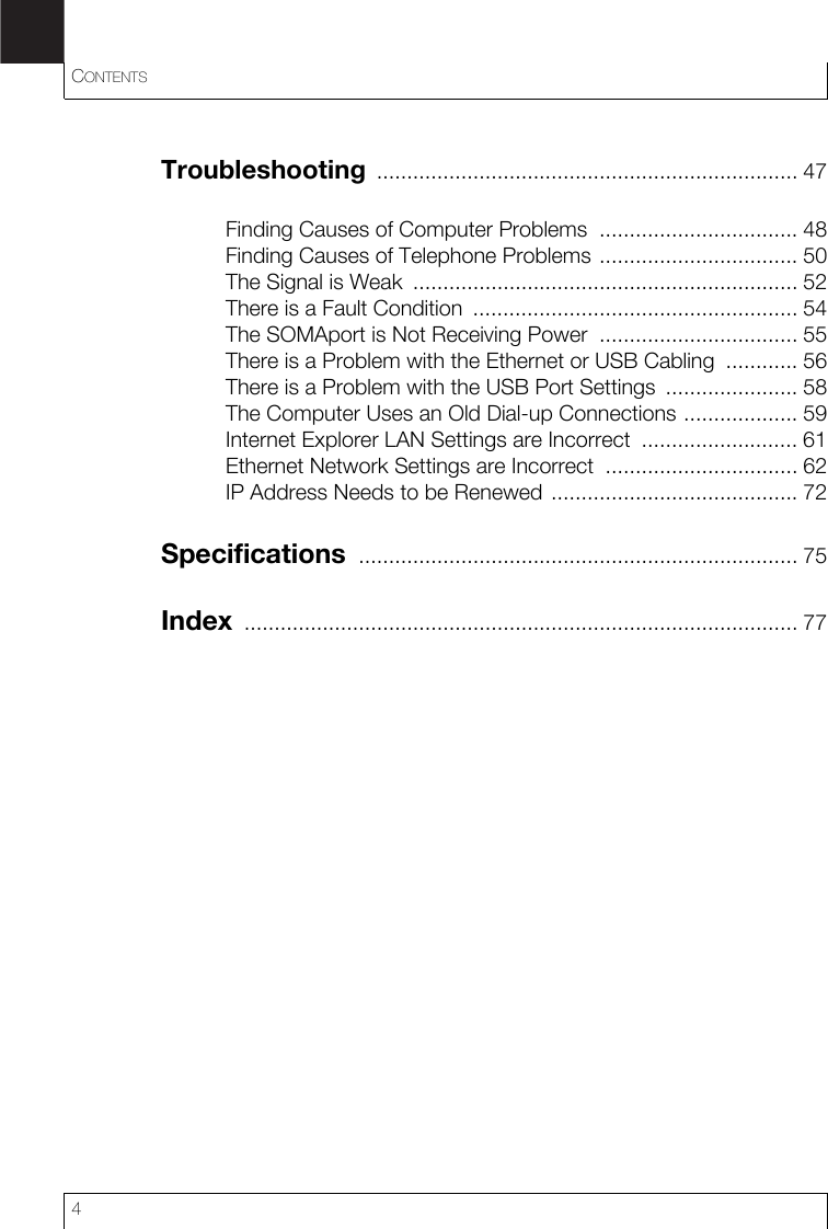 CONTENTS4Troubleshooting  ...................................................................... 47Finding Causes of Computer Problems  ................................. 48Finding Causes of Telephone Problems ................................. 50The Signal is Weak  ................................................................ 52There is a Fault Condition  ...................................................... 54The SOMAport is Not Receiving Power  ................................. 55There is a Problem with the Ethernet or USB Cabling  ............ 56There is a Problem with the USB Port Settings  ...................... 58The Computer Uses an Old Dial-up Connections ................... 59Internet Explorer LAN Settings are Incorrect  .......................... 61Ethernet Network Settings are Incorrect  ................................ 62IP Address Needs to be Renewed ......................................... 72Specifications  ......................................................................... 75Index  ............................................................................................ 77