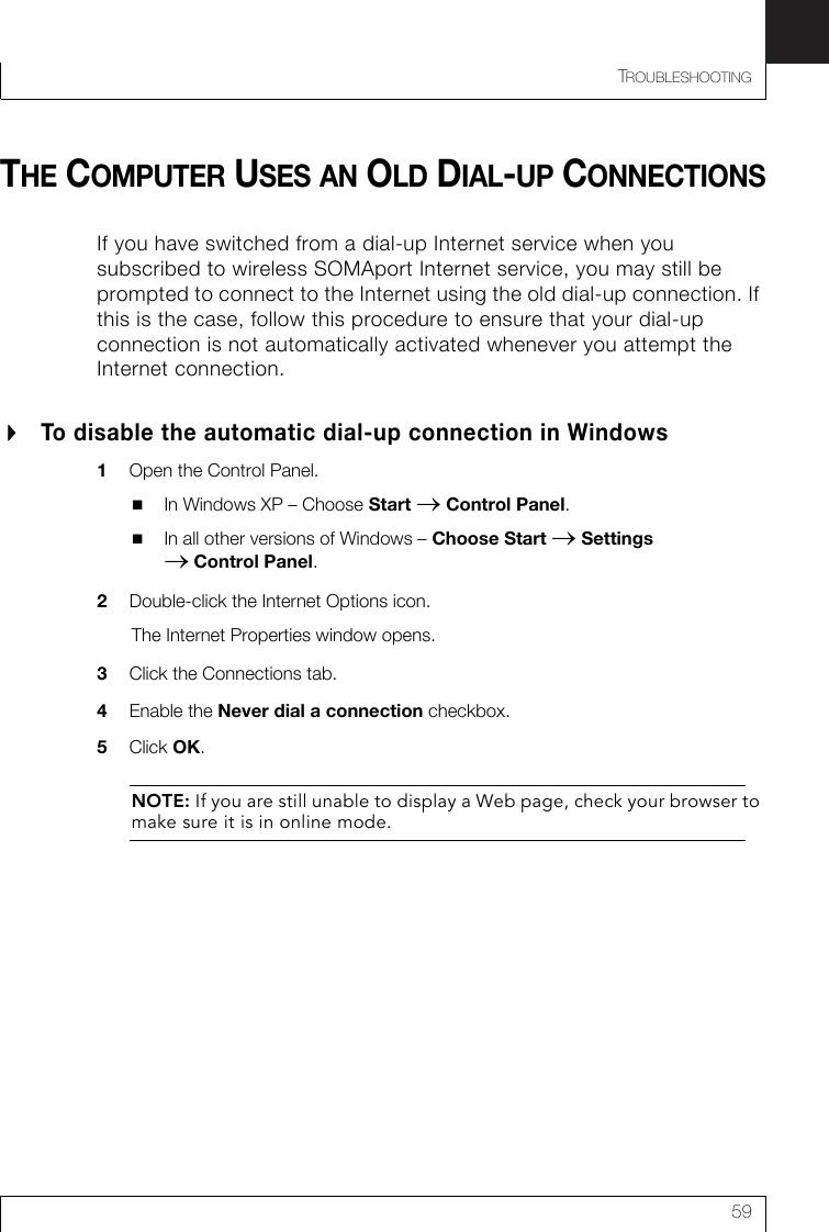 TROUBLESHOOTING59THE COMPUTER USES AN OLD DIAL-UP CONNECTIONSIf you have switched from a dial-up Internet service when you subscribed to wireless SOMAport Internet service, you may still be prompted to connect to the Internet using the old dial-up connection. If this is the case, follow this procedure to ensure that your dial-up connection is not automatically activated whenever you attempt the Internet connection.To disable the automatic dial-up connection in Windows1Open the Control Panel.In Windows XP – Choose Start → Control Panel.In all other versions of Windows – Choose Start → Settings → Control Panel.2Double-click the Internet Options icon.The Internet Properties window opens.3Click the Connections tab.4Enable the Never dial a connection checkbox. 5Click OK.NOTE: If you are still unable to display a Web page, check your browser to make sure it is in online mode.