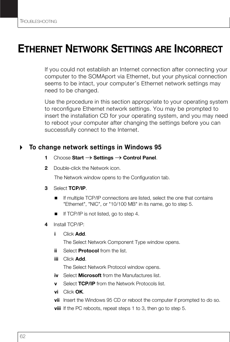 TROUBLESHOOTING62ETHERNET NETWORK SETTINGS ARE INCORRECTIf you could not establish an Internet connection after connecting your computer to the SOMAport via Ethernet, but your physical connection seems to be intact, your computer’s Ethernet network settings may need to be changed.Use the procedure in this section appropriate to your operating system to reconfigure Ethernet network settings. You may be prompted to insert the installation CD for your operating system, and you may need to reboot your computer after changing the settings before you can successfully connect to the Internet.To change network settings in Windows 951Choose Start → Settings → Control Panel.2Double-click the Network icon.The Network window opens to the Configuration tab.3Select TCP/IP. If multiple TCP/IP connections are listed, select the one that contains &quot;Ethernet&quot;, &quot;NIC&quot;, or &quot;10/100 MB&quot; in its name, go to step 5. If TCP/IP is not listed, go to step 4.4Install TCP/IP:iClick Add.The Select Network Component Type window opens.ii Select Protocol from the list.iii Click Add.The Select Network Protocol window opens.iv Select Microsoft from the Manufactures list.vSelect TCP/IP from the Network Protocols list.vi Click OK.vii Insert the Windows 95 CD or reboot the computer if prompted to do so.viii If the PC reboots, repeat steps 1 to 3, then go to step 5.