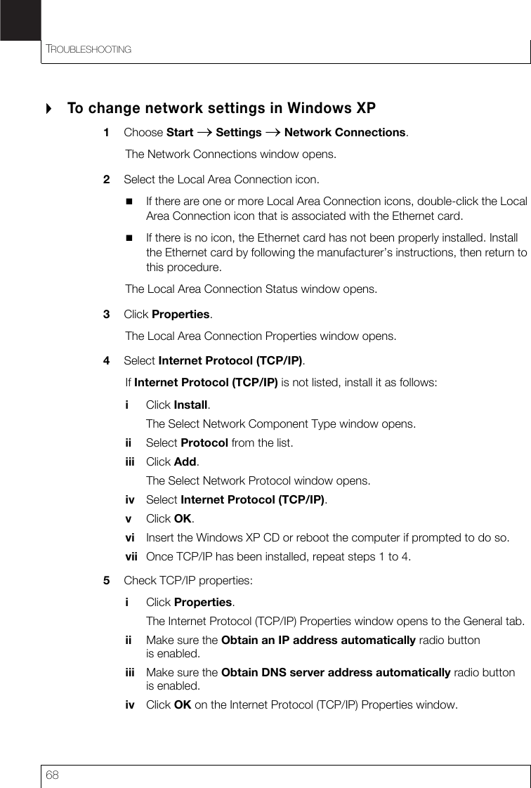TROUBLESHOOTING68To change network settings in Windows XP1Choose Start → Settings → Network Connections.The Network Connections window opens.2Select the Local Area Connection icon.If there are one or more Local Area Connection icons, double-click the Local Area Connection icon that is associated with the Ethernet card.If there is no icon, the Ethernet card has not been properly installed. Install the Ethernet card by following the manufacturer’s instructions, then return to this procedure.The Local Area Connection Status window opens.3Click Properties.The Local Area Connection Properties window opens.4Select Internet Protocol (TCP/IP).If Internet Protocol (TCP/IP) is not listed, install it as follows:iClick Install.The Select Network Component Type window opens.ii Select Protocol from the list.iii Click Add.The Select Network Protocol window opens.iv Select Internet Protocol (TCP/IP).vClick OK.vi Insert the Windows XP CD or reboot the computer if prompted to do so.vii Once TCP/IP has been installed, repeat steps 1 to 4.5Check TCP/IP properties:iClick Properties.The Internet Protocol (TCP/IP) Properties window opens to the General tab.ii Make sure the Obtain an IP address automatically radio button is enabled.iii Make sure the Obtain DNS server address automatically radio button is enabled.iv Click OK on the Internet Protocol (TCP/IP) Properties window.