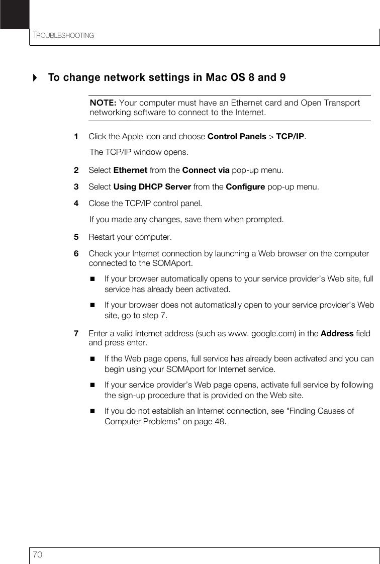 TROUBLESHOOTING70To change network settings in Mac OS 8 and 9NOTE: Your computer must have an Ethernet card and Open Transport networking software to connect to the Internet.1Click the Apple icon and choose Control Panels &gt; TCP/IP.The TCP/IP window opens.2Select Ethernet from the Connect via pop-up menu.3Select Using DHCP Server from the Configure pop-up menu.4Close the TCP/IP control panel.If you made any changes, save them when prompted.5Restart your computer.6Check your Internet connection by launching a Web browser on the computer connected to the SOMAport.If your browser automatically opens to your service provider’s Web site, full service has already been activated.If your browser does not automatically open to your service provider’s Web site, go to step 7.7Enter a valid Internet address (such as www. google.com) in the Address fieldand press enter.If the Web page opens, full service has already been activated and you can begin using your SOMAport for Internet service.If your service provider’s Web page opens, activate full service by following the sign-up procedure that is provided on the Web site.If you do not establish an Internet connection, see &quot;Finding Causes of Computer Problems&quot; on page 48.