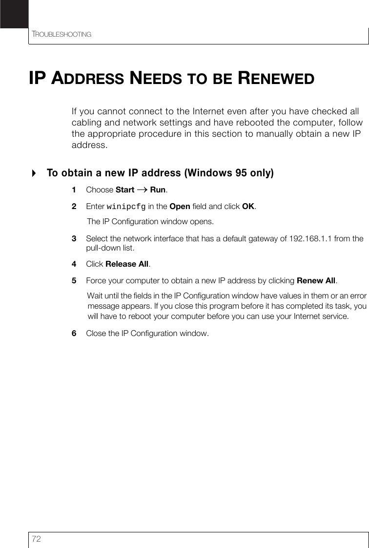 TROUBLESHOOTING72IP ADDRESS NEEDS TO BE RENEWEDIf you cannot connect to the Internet even after you have checked all cabling and network settings and have rebooted the computer, follow the appropriate procedure in this section to manually obtain a new IP address.To obtain a new IP address (Windows 95 only)1Choose Start → Run.2Enter winipcfg in the Open field and click OK.The IP Configuration window opens.3Select the network interface that has a default gateway of 192.168.1.1 from the pull-down list.4Click Release All.5Force your computer to obtain a new IP address by clicking Renew All.Wait until the fields in the IP Configuration window have values in them or an error message appears. If you close this program before it has completed its task, you will have to reboot your computer before you can use your Internet service.6Close the IP Configuration window.