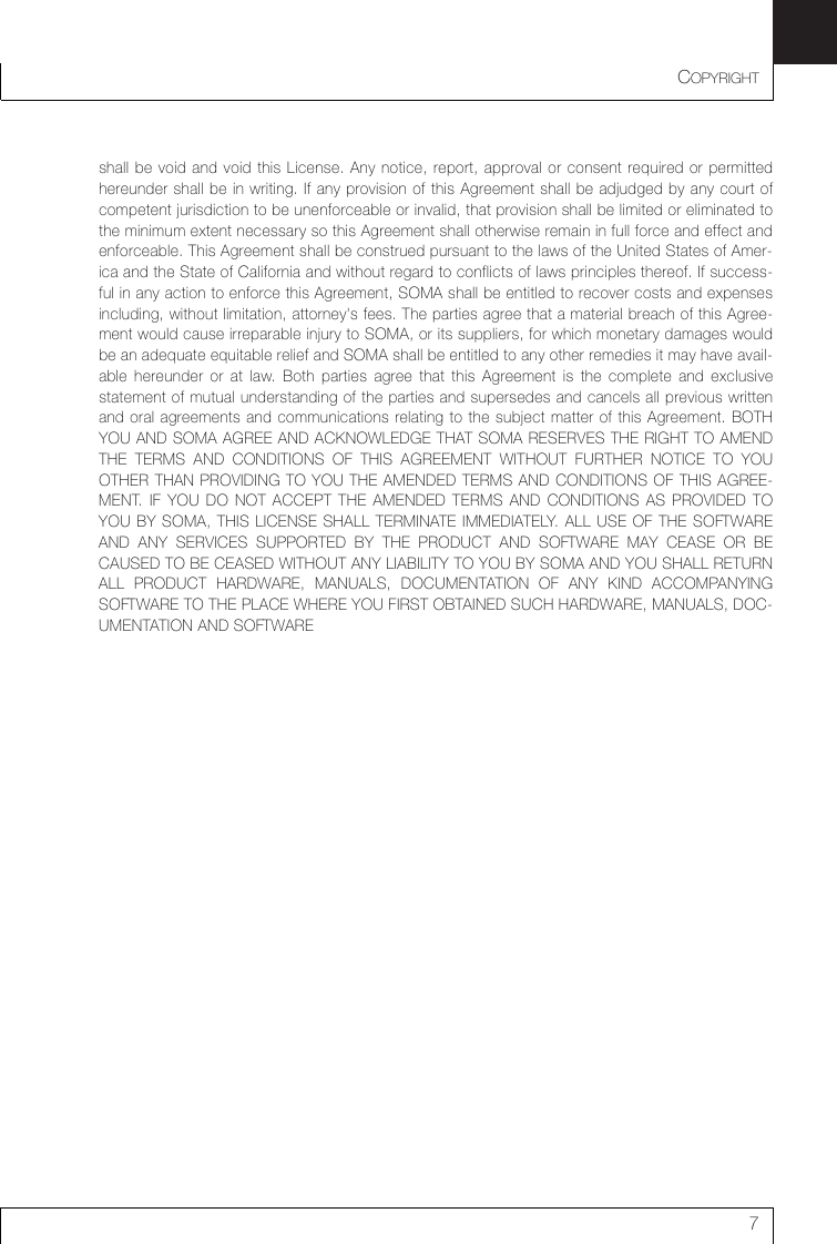 COPYRIGHT7shall be void and void this License. Any notice, report, approval or consent required or permittedhereunder shall be in writing. If any provision of this Agreement shall be adjudged by any court ofcompetent jurisdiction to be unenforceable or invalid, that provision shall be limited or eliminated tothe minimum extent necessary so this Agreement shall otherwise remain in full force and effect andenforceable. This Agreement shall be construed pursuant to the laws of the United States of Amer-ica and the State of California and without regard to conflicts of laws principles thereof. If success-ful in any action to enforce this Agreement, SOMA shall be entitled to recover costs and expensesincluding, without limitation, attorney&apos;s fees. The parties agree that a material breach of this Agree-ment would cause irreparable injury to SOMA, or its suppliers, for which monetary damages wouldbe an adequate equitable relief and SOMA shall be entitled to any other remedies it may have avail-able hereunder or at law. Both parties agree that this Agreement is the complete and exclusivestatement of mutual understanding of the parties and supersedes and cancels all previous writtenand oral agreements and communications relating to the subject matter of this Agreement. BOTHYOU AND SOMA AGREE AND ACKNOWLEDGE THAT SOMA RESERVES THE RIGHT TO AMENDTHE TERMS AND CONDITIONS OF THIS AGREEMENT WITHOUT FURTHER NOTICE TO YOUOTHER THAN PROVIDING TO YOU THE AMENDED TERMS AND CONDITIONS OF THIS AGREE-MENT. IF YOU DO NOT ACCEPT THE AMENDED TERMS AND CONDITIONS AS PROVIDED TOYOU BY SOMA, THIS LICENSE SHALL TERMINATE IMMEDIATELY. ALL USE OF THE SOFTWAREAND ANY SERVICES SUPPORTED BY THE PRODUCT AND SOFTWARE MAY CEASE OR BECAUSED TO BE CEASED WITHOUT ANY LIABILITY TO YOU BY SOMA AND YOU SHALL RETURNALL PRODUCT HARDWARE, MANUALS, DOCUMENTATION OF ANY KIND ACCOMPANYINGSOFTWARE TO THE PLACE WHERE YOU FIRST OBTAINED SUCH HARDWARE, MANUALS, DOC-UMENTATION AND SOFTWARE