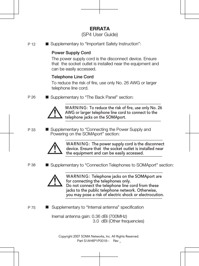 Power Supply CordThe power supply cord is the disconnect device. Ensure that  the socket outlet is installed near the equipment and can be easily accessed.Telephone Line CordTo reduce the risk of ﬁre, use only No. 26 AWG or larger telephone line cord. ERRATA(SP4 User Guide)P 12 P 26P 33Copyright 2007 SOMA Networks, Inc. All Rights Reserved.WARNING: To reduce the risk of ﬁre, use only No. 26 AWG or larger telephone line cord to connect to the telephone jacks on the SOMAport.WARNING: The power supply cord is the disconnect device. Ensure that  the socket outlet is installed near the equipment and can be easily accessed.WARNING: Telephone jacks on the SOMAport are for connecting the telephones only.Do not connect the telephone line cord from these jacks to the public telephone network. Otherwise, you may pose a risk of electric shock or electrocution. Supplementary to “Important Safety Instruction”: Supplementary to “The Back Panel” section:P 38 Supplementary to “Connection Telephones to SOMAport” section: Supplementary to “Connecting the Power Supply and     Powering on the SOMAport” section:P 75  Supplementary to “Internal antenna” speciﬁcation     Inernal antenna gain: 0.36 dBi (700MHz)                                       3.0  dBi (Other frequencies)                                      Part S1AH6P1P0018--    Rev _