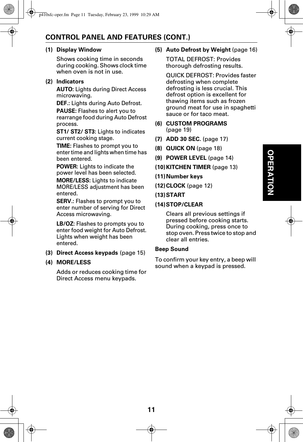 11OPERATIONCONTROL PANEL AND FEATURES (CONT.)(1) Display WindowShows cooking time in seconds during cooking. Shows clock time when oven is not in use.(2) IndicatorsAUTO: Lights during Direct Access microwaving.DEF.: Lights during Auto Defrost.PAUSE: Flashes to alert you to rearrange food during Auto Defrost process.ST1/ ST2/ ST3: Lights to indicates current cooking stage.TIME: Flashes to prompt you to enter time and lights when time has been entered.POWER: Lights to indicate the power level has been selected.MORE/LESS: Lights to indicate MORE/LESS adjustment has been entered.SERV.: Flashes to prompt you to enter number of serving for Direct Access microwaving.LB/OZ: Flashes to prompts you to enter food weight for Auto Defrost. Lights when weight has been entered.(3) Direct Access keypads (page 15)(4) MORE/LESSAdds or reduces cooking time for Direct Access menu keypads.(5) Auto Defrost by Weight (page 16)TOTAL DEFROST: Provides thorough defrosting results.QUICK DEFROST: Provides faster defrosting when complete defrosting is less crucial. This defrost option is excellent for thawing items such as frozen ground meat for use in spaghetti sauce or for taco meat.(6) CUSTOM PROGRAMS (page 19)(7) ADD 30 SEC. (page 17)(8) QUICK ON (page 18)(9) POWER LEVEL (page 14)(10)KITCHEN TIMER (page 13)(11)Number keys(12)CLOCK (page 12)(13)START (14) STOP/CLEARClears all previous settings if pressed before cooking starts. During cooking, press once to stop oven. Press twice to stop and clear all entries.Beep SoundTo confirm your key entry, a beep will sound when a keypad is pressed.p410sfc-oper.fm  Page 11  Tuesday, February 23, 1999  10:29 AM