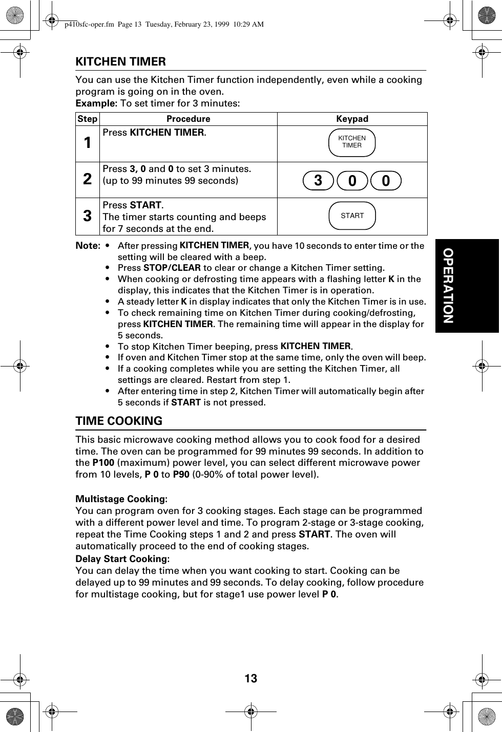 13OPERATIONKITCHEN TIMERYou can use the Kitchen Timer function independently, even while a cooking program is going on in the oven.Example: To set timer for 3 minutes:Note: • After pressing KITCHEN TIMER, you have 10 seconds to enter time or the setting will be cleared with a beep.•Press STOP/CLEAR to clear or change a Kitchen Timer setting.•When cooking or defrosting time appears with a flashing letter K in the display, this indicates that the Kitchen Timer is in operation.•A steady letter K in display indicates that only the Kitchen Timer is in use.•To check remaining time on Kitchen Timer during cooking/defrosting, press KITCHEN TIMER. The remaining time will appear in the display for 5 seconds.•To stop Kitchen Timer beeping, press KITCHEN TIMER.•If oven and Kitchen Timer stop at the same time, only the oven will beep.•If a cooking completes while you are setting the Kitchen Timer, all settings are cleared. Restart from step 1.•After entering time in step 2, Kitchen Timer will automatically begin after 5 seconds if START is not pressed.TIME COOKINGThis basic microwave cooking method allows you to cook food for a desired time. The oven can be programmed for 99 minutes 99 seconds. In addition to the P100 (maximum) power level, you can select different microwave power from 10 levels, P 0 to P90 (0-90% of total power level).Multistage Cooking:You can program oven for 3 cooking stages. Each stage can be programmed with a different power level and time. To program 2-stage or 3-stage cooking, repeat the Time Cooking steps 1 and 2 and press START. The oven will automatically proceed to the end of cooking stages.Delay Start Cooking: You can delay the time when you want cooking to start. Cooking can be delayed up to 99 minutes and 99 seconds. To delay cooking, follow procedure for multistage cooking, but for stage1 use power level P 0.Step Procedure Keypad1Press KITCHEN TIMER.2Press 3, 0 and 0 to set 3 minutes.(up to 99 minutes 99 seconds)3Press START. The timer starts counting and beeps for 7 seconds at the end.KITCHENTIMER300STARTp410sfc-oper.fm  Page 13  Tuesday, February 23, 1999  10:29 AM