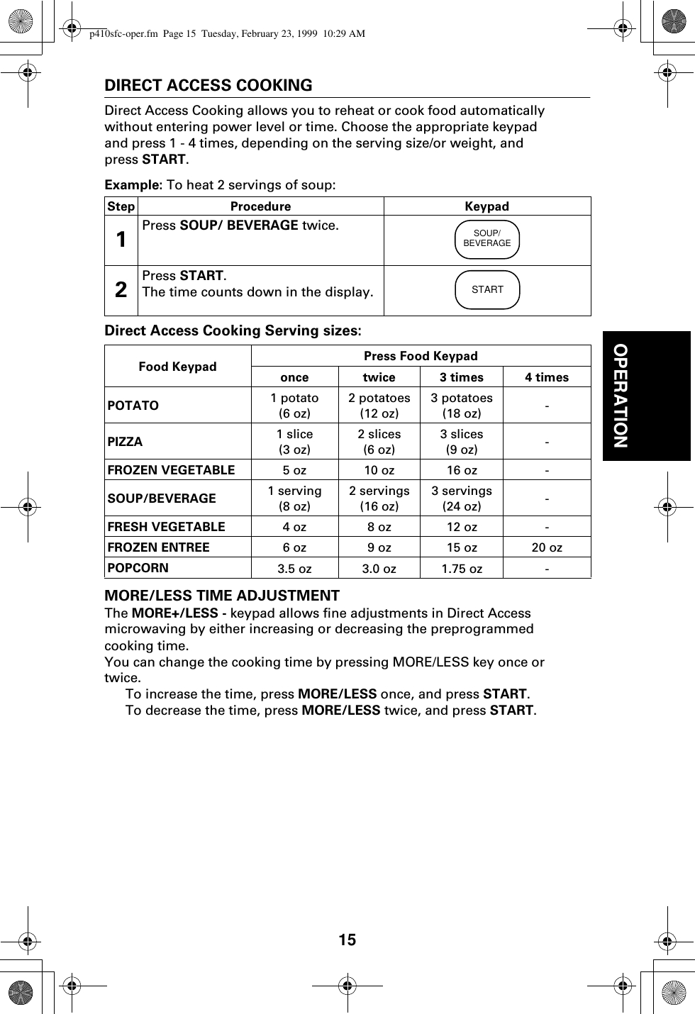 15OPERATIONDIRECT ACCESS COOKINGDirect Access Cooking allows you to reheat or cook food automatically without entering power level or time. Choose the appropriate keypad and press 1 - 4 times, depending on the serving size/or weight, and press START.Example: To heat 2 servings of soup: Direct Access Cooking Serving sizes:MORE/LESS TIME ADJUSTMENTThe MORE+/LESS - keypad allows fine adjustments in Direct Access microwaving by either increasing or decreasing the preprogrammed cooking time. You can change the cooking time by pressing MORE/LESS key once or twice.To increase the time, press MORE/LESS once, and press START.To decrease the time, press MORE/LESS twice, and press START.Step Procedure Keypad1Press SOUP/ BEVERAGE twice.2Press START.The time counts down in the display.Food Keypad Press Food Keypadonce twice 3 times 4 timesPOTATO 1 potato(6 oz)2 potatoes(12 oz)3 potatoes(18 oz) -PIZZA 1 slice(3 oz)2 slices(6 oz)3 slices(9 oz) -FROZEN VEGETABLE 5 oz 10 oz 16 oz -SOUP/BEVERAGE 1 serving(8 oz)2 servings(16 oz)3 servings(24 oz) -FRESH VEGETABLE 4 oz 8 oz 12 oz -FROZEN ENTREE 6 oz 9 oz 15 oz 20 ozPOPCORN 3.5 oz 3.0 oz 1.75 oz -SOUP/BEVERAGESTARTp410sfc-oper.fm  Page 15  Tuesday, February 23, 1999  10:29 AM