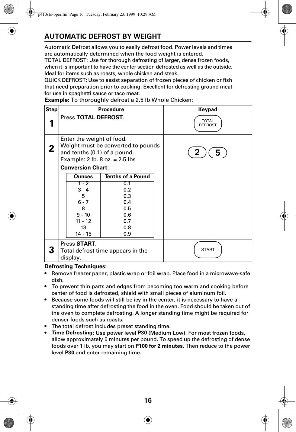 16AUTOMATIC DEFROST BY WEIGHTAutomatic Defrost allows you to easily defrost food. Power levels and times are automatically determined when the food weight is entered.TOTAL DEFROST: Use for thorough defrosting of larger, dense frozen foods, when it is important to have the center section defrosted as well as the outside. Ideal for items such as roasts, whole chicken and steak. QUICK DEFROST: Use to assist separation of frozen pieces of chicken or fish that need preparation prior to cooking. Excellent for defrosting ground meat for use in spaghetti sauce or taco meat. Example: To thoroughly defrost a 2.5 lb Whole Chicken:Defrosting Techniques:•Remove freezer paper, plastic wrap or foil wrap. Place food in a microwave-safe dish.•To prevent thin parts and edges from becoming too warm and cooking before center of food is defrosted, shield with small pieces of aluminum foil.•Because some foods will still be icy in the center, it is necessary to have a standing time after defrosting the food in the oven. Food should be taken out of the oven to complete defrosting. A longer standing time might be required for denser foods such as roasts.•The total defrost includes preset standing time.•Time Defrosting: Use power level P30 (Medium Low). For most frozen foods, allow approximately 5 minutes per pound. To speed up the defrosting of dense foods over 1 lb, you may start on P100 for 2 minutes. Then reduce to the power level P30 and enter remaining time.Step Procedure Keypad1Press TOTAL DEFROST.2Enter the weight of food.Weight must be converted to pounds and tenths (0.1) of a pound.Example: 2 lb. 8 oz. = 2.5 lbs Conversion Chart: 3Press START.Total defrost time appears in the display.TOTALDEFROST25Ounces Tenths of a Pound1 - 23 - 456 - 789 - 1011  -  1 21314 - 150.10.20.30.40.50.60.70.80.9STARTp410sfc-oper.fm  Page 16  Tuesday, February 23, 1999  10:29 AM