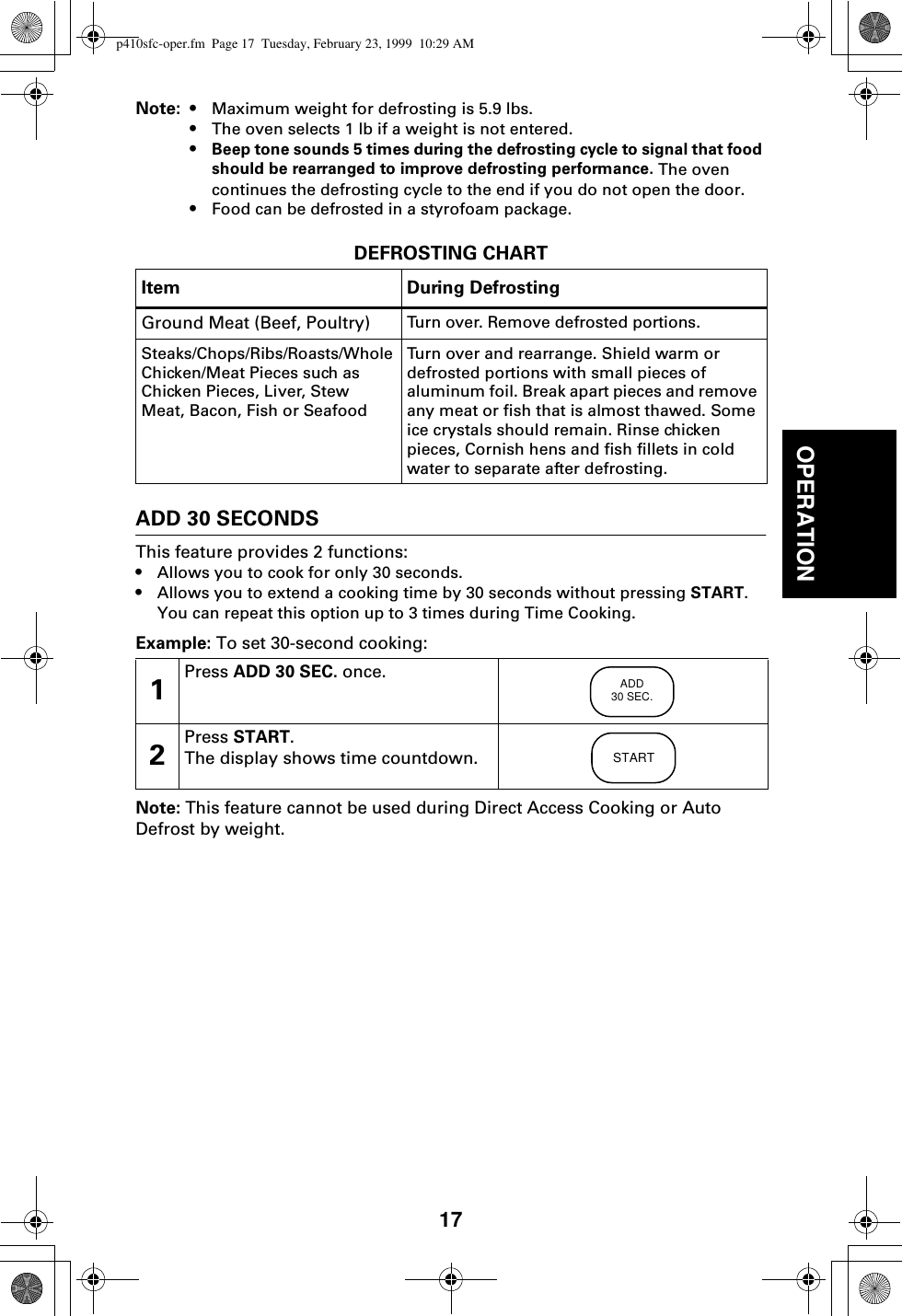 17OPERATIONNote: • Maximum weight for defrosting is 5.9 lbs.•The oven selects 1 lb if a weight is not entered.•Beep tone sounds 5 times during the defrosting cycle to signal that food should be rearranged to improve defrosting performance. The oven continues the defrosting cycle to the end if you do not open the door.•Food can be defrosted in a styrofoam package.DEFROSTING CHARTADD 30 SECONDSThis feature provides 2 functions:•Allows you to cook for only 30 seconds.•Allows you to extend a cooking time by 30 seconds without pressing START. You can repeat this option up to 3 times during Time Cooking.Example: To set 30-second cooking: Note: This feature cannot be used during Direct Access Cooking or Auto Defrost by weight.Item During DefrostingGround Meat (Beef, Poultry) Turn over. Remove defrosted portions.Steaks/Chops/Ribs/Roasts/Whole Chicken/Meat Pieces such as Chicken Pieces, Liver, Stew Meat, Bacon, Fish or SeafoodTurn over and rearrange. Shield warm or defrosted portions with small pieces of aluminum foil. Break apart pieces and remove any meat or fish that is almost thawed. Some ice crystals should remain. Rinse chicken pieces, Cornish hens and fish fillets in cold water to separate after defrosting.1Press ADD 30 SEC. once.2Press START.The display shows time countdown.ADD30 SEC.STARTp410sfc-oper.fm  Page 17  Tuesday, February 23, 1999  10:29 AM