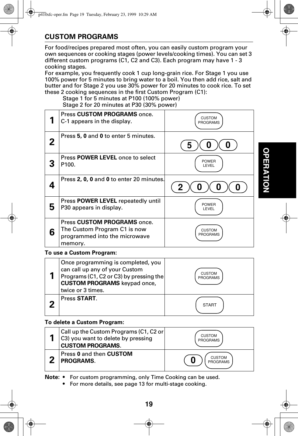 19OPERATIONCUSTOM PROGRAMSFor food/recipes prepared most often, you can easily custom program your own sequences or cooking stages (power levels/cooking times). You can set 3 different custom programs (C1, C2 and C3). Each program may have 1 - 3 cooking stages.For example, you frequently cook 1 cup long-grain rice. For Stage 1 you use 100% power for 5 minutes to bring water to a boil. You then add rice, salt and butter and for Stage 2 you use 30% power for 20 minutes to cook rice. To set these 2 cooking sequences in the first Custom Program (C1):Stage 1 for 5 minutes at P100 (100% power)Stage 2 for 20 minutes at P30 (30% power) To use a Custom Program: To delete a Custom Program: Note: • For custom programming, only Time Cooking can be used.•For more details, see page 13 for multi-stage cooking.1Press CUSTOM PROGRAMS once.C-1 appears in the display.2Press 5, 0 and 0 to enter 5 minutes.3Press POWER LEVEL once to select P100.4Press 2, 0, 0 and 0 to enter 20 minutes.5Press POWER LEVEL repeatedly until P30 appears in display.6Press CUSTOM PROGRAMS once. The Custom Program C1 is now programmed into the microwave memory.1Once programming is completed, you can call up any of your Custom Programs (C1, C2 or C3) by pressing the CUSTOM PROGRAMS keypad once, twice or 3 times.2Press START.1Call up the Custom Programs (C1, C2 or C3) you want to delete by pressing CUSTOM PROGRAMS.2Press 0 and then CUSTOM PROGRAMS. CUSTOMPROGRAMS50 0POWERLEVEL2000POWERLEVELCUSTOMPROGRAMSCUSTOMPROGRAMSSTARTCUSTOMPROGRAMS0CUSTOMPROGRAMSp410sfc-oper.fm  Page 19  Tuesday, February 23, 1999  10:29 AM