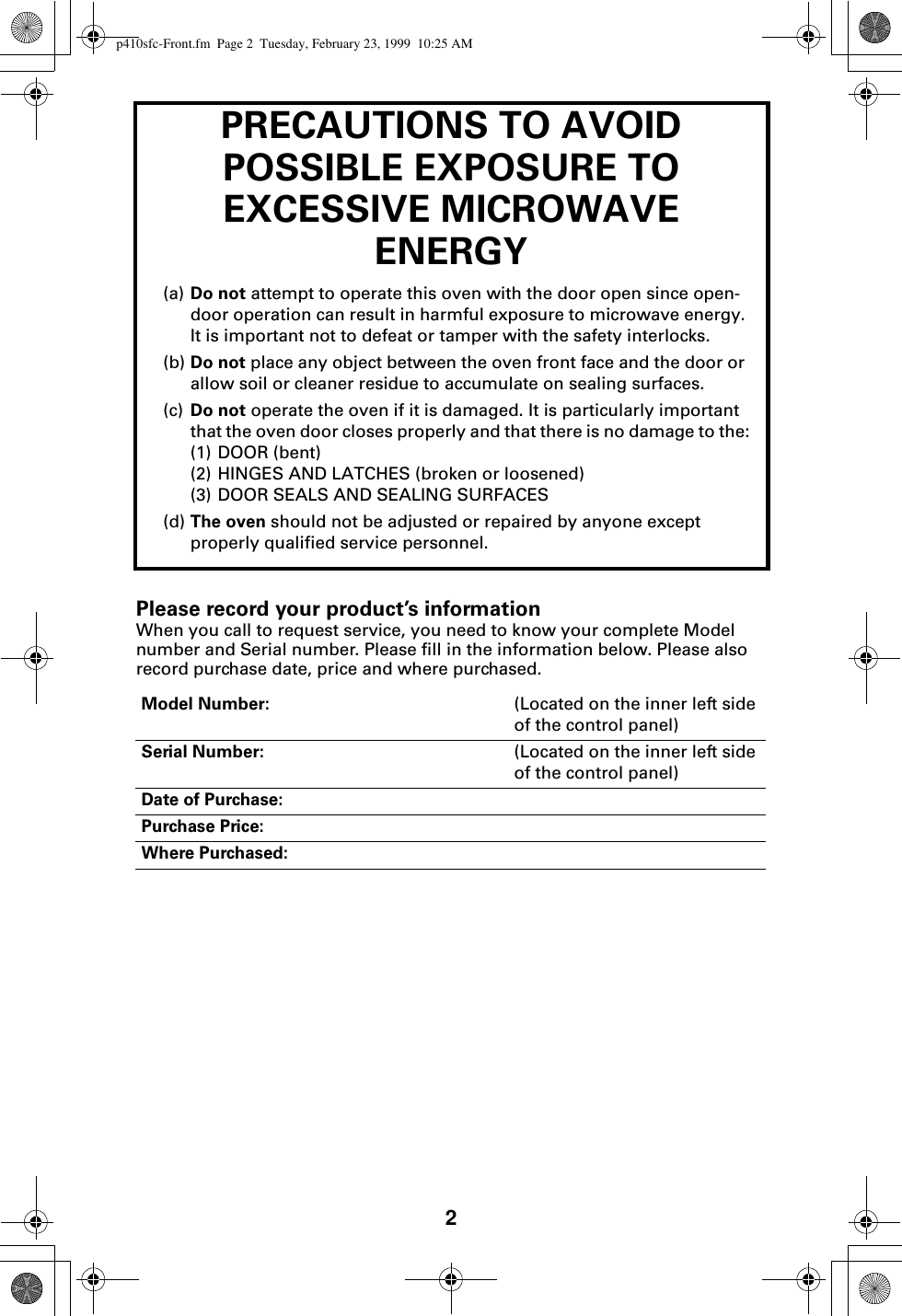 2PRECAUTIONS TO AVOID POSSIBLE EXPOSURE TO EXCESSIVE MICROWAVE ENERGY(a) Do not attempt to operate this oven with the door open since open-door operation can result in harmful exposure to microwave energy. It is important not to defeat or tamper with the safety interlocks.(b) Do not place any object between the oven front face and the door or allow soil or cleaner residue to accumulate on sealing surfaces.(c) Do not operate the oven if it is damaged. It is particularly important that the oven door closes properly and that there is no damage to the:(1) DOOR (bent)(2) HINGES AND LATCHES (broken or loosened)(3) DOOR SEALS AND SEALING SURFACES(d) The oven should not be adjusted or repaired by anyone except properly qualified service personnel.Please record your product’s informationWhen you call to request service, you need to know your complete Model number and Serial number. Please fill in the information below. Please also record purchase date, price and where purchased. Model Number: (Located on the inner left side of the control panel)Serial Number: (Located on the inner left side of the control panel)Date of Purchase:Purchase Price:Where Purchased:p410sfc-Front.fm  Page 2  Tuesday, February 23, 1999  10:25 AM