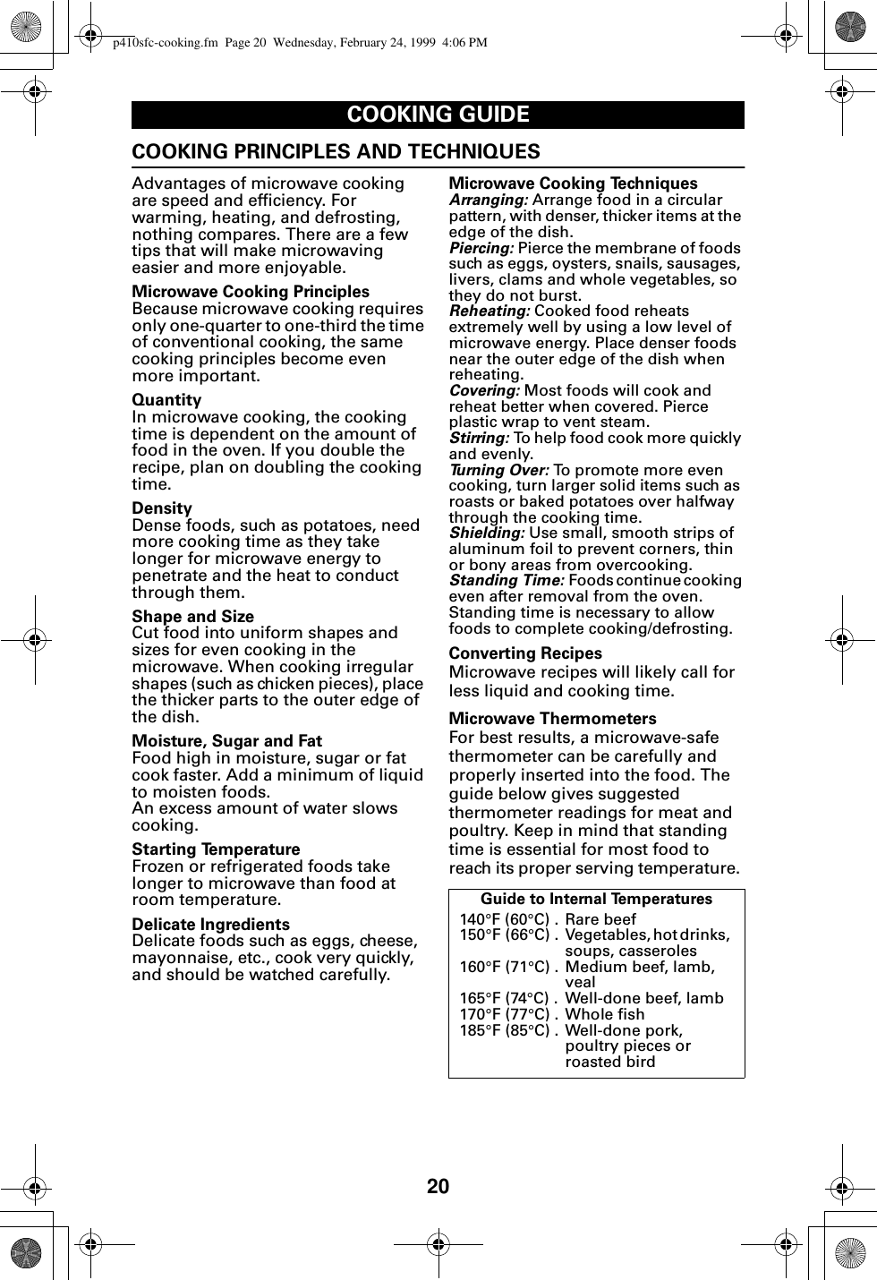 20COOKING GUIDECOOKING PRINCIPLES AND TECHNIQUESAdvantages of microwave cooking are speed and efficiency. For warming, heating, and defrosting, nothing compares. There are a few tips that will make microwaving easier and more enjoyable.Microwave Cooking PrinciplesBecause microwave cooking requires only one-quarter to one-third the time of conventional cooking, the same cooking principles become even more important.QuantityIn microwave cooking, the cooking time is dependent on the amount of food in the oven. If you double the recipe, plan on doubling the cooking time.DensityDense foods, such as potatoes, need more cooking time as they take longer for microwave energy to penetrate and the heat to conduct through them.Shape and SizeCut food into uniform shapes and sizes for even cooking in the microwave. When cooking irregular shapes (such as chicken pieces), place the thicker parts to the outer edge of the dish.Moisture, Sugar and FatFood high in moisture, sugar or fat cook faster. Add a minimum of liquid to moisten foods. An excess amount of water slows cooking.Starting TemperatureFrozen or refrigerated foods take longer to microwave than food at room temperature.Delicate IngredientsDelicate foods such as eggs, cheese, mayonnaise, etc., cook very quickly, and should be watched carefully.Microwave Cooking TechniquesArranging: Arrange food in a circular pattern, with denser, thicker items at the edge of the dish.Piercing: Pierce the membrane of foods such as eggs, oysters, snails, sausages, livers, clams and whole vegetables, so they do not burst.Reheating: Cooked food reheats extremely well by using a low level of microwave energy. Place denser foods near the outer edge of the dish when reheating.Covering: Most foods will cook and reheat better when covered. Pierce plastic wrap to vent steam.Stirring: To help food cook more quickly and evenly.Turning Over: To promote more even cooking, turn larger solid items such as roasts or baked potatoes over halfway through the cooking time.Shielding: Use small, smooth strips of aluminum foil to prevent corners, thin or bony areas from overcooking.Standing Time: Foods continue cooking even after removal from the oven. Standing time is necessary to allow foods to complete cooking/defrosting.Converting RecipesMicrowave recipes will likely call for less liquid and cooking time. Microwave ThermometersFor best results, a microwave-safe thermometer can be carefully and properly inserted into the food. The guide below gives suggested thermometer readings for meat and poultry. Keep in mind that standing time is essential for most food to reach its proper serving temperature. Guide to Internal Temperatures140°F (60°C) .  Rare beef 150°F (66°C)  .  Vegetables, hot drinks,  soups, casseroles160°F (71°C) .  Medium beef, lamb, veal165°F (74°C) .  Well-done beef, lamb170°F (77°C) .  Whole fish185°F (85°C) . Well-done pork,poultry pieces or roasted birdp410sfc-cooking.fm  Page 20  Wednesday, February 24, 1999  4:06 PM