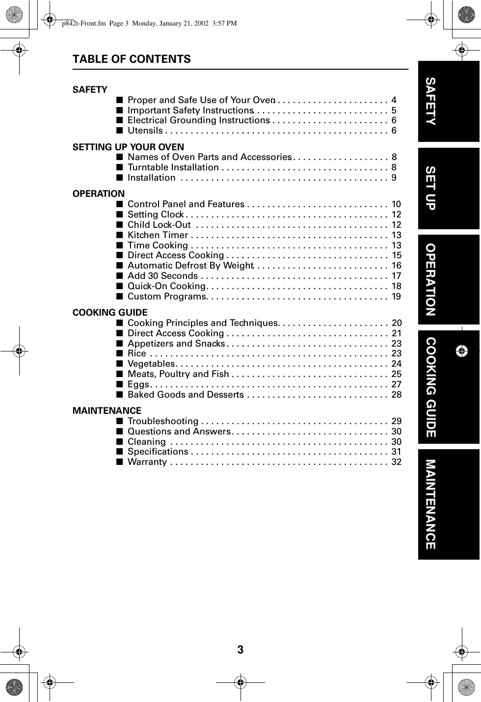 3TABLE OF CONTENTSSAFETY■Proper and Safe Use of Your Oven. .  . . .  . . . . . . . . . . . . . . . . . .  4■Important Safety Instructions . . . . . .  . . .  . . . . . . . . . . . . . . . . . .  5■Electrical Grounding Instructions. . .  . . .  . . . . . . . . . . . . . . . . . .  6■Utensils . . . . . . . . . . . . . . . .. . . . . . . .  . . .  . . . . . . . . . . . . . . . . . .  6SETTING UP YOUR OVEN■Names of Oven Parts and Accessories. .  . . . . . . . . . . . . . . . . . .  8■Turntable Installation . . . . .. . . . . . . .  . . .  . . . . . . . . . . . . . . . . . .  8■Installation  . . . . . . . . . . . . .. . . . . . . .  . . .  . . . . . . . . . . . . . . . . . .  9 OPERATION■Control Panel and Features. . . . . . . .  . . .  . . . . . . . . . . . . . . . . . .  10■Setting Clock . . . . . . . . . . . .. . . . . . . .  . . .  . . . . . . . . . . . . . . . . . .  12■Child Lock-Out  . . . . . . . . . .. . . . . . . .  . . .  . . . . . . . . . . . . . . . . . .  12■Kitchen Timer . . . . . . . . . . .. . . . . . . .  . . .  . . . . . . . . . . . . . . . . . .  13■Time Cooking . . . . . . . . . . .. . . . . . . .  . . .  . . . . . . . . . . . . . . . . . .  13■Direct Access Cooking . . . .. . . . . . . .  . . .  . . . . . . . . . . . . . . . . . .  15■Automatic Defrost By Weight . . . . . .  . . .  . . . . . . . . . . . . . . . . . .  16■Add 30 Seconds . . . . . . . . .. . . . . . . .  . . .  . . . . . . . . . . . . . . . . . .  17■Quick-On Cooking. . . . . . . .. . . . . . . .  . . .  . . . . . . . . . . . . . . . . . .  18■Custom Programs. . . . . . . .. . . . . . . .  . . .  . . . . . . . . . . . . . . . . . .  19COOKING GUIDE■Cooking Principles and Techniques .  . . .  . . . . . . . . . . . . . . . . . .  20■Direct Access Cooking . . . .. . . . . . . .  . . .  . . . . . . . . . . . . . . . . . .  21■Appetizers and Snacks . . . .. . . . . . . .  . . .  . . . . . . . . . . . . . . . . . .  23■Rice  . . . . . . . . . . . . . . . . . . .. . . . . . . .  . . .  . . . . . . . . . . . . . . . . . .  23■Vegetables. . . . . . . . . . . . . .. . . . . . . .  . . .  . . . . . . . . . . . . . . . . . .  24■Meats, Poultry and Fish . . .. . . . . . . .  . . .  . . . . . . . . . . . . . . . . . .  25■Eggs. . . . . . . . . . . . . . . . . . .. . . . . . . .  . . .  . . . . . . . . . . . . . . . . . .  27■Baked Goods and Desserts. . . . . . . .  . . .  . . . . . . . . . . . . . . . . . .  28MAINTENANCE■Troubleshooting . . . . . . . . .. . . . . . . .  . . .  . . . . . . . . . . . . . . . . . .  29■Questions and Answers. . .. . . . . . . .  . . .  . . . . . . . . . . . . . . . . . .  30■Cleaning  . . . . . . . . . . . . . . .. . . . . . . .  . . .  . . . . . . . . . . . . . . . . . .  30■Specifications . . . . . . . . . . .. . . . . . . .  . . .  . . . . . . . . . . . . . . . . . .  31■Warranty . . . . . . . . . . . . . . .. . . . . . . .  . . .  . . . . . . . . . . . . . . . . . .  32SAFETY SET UP OPERATION COOKING GUIDE MAINTENANCEp842t-Front.fm  Page 3  Monday, January 21, 2002  3:57 PM