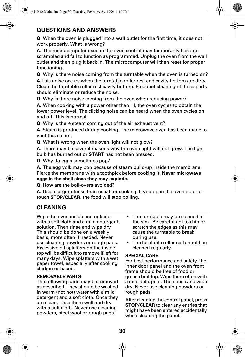 30QUESTIONS AND ANSWERSQ. When the oven is plugged into a wall outlet for the first time, it does not work properly. What is wrong?A. The microcomputer used in the oven control may temporarily become scrambled and fail to function as programmed. Unplug the oven from the wall outlet and then plug it back in. The microcomputer will then reset for proper functioning.Q. Why is there noise coming from the turntable when the oven is turned on?A.This noise occurs when the turntable roller rest and cavity bottom are dirty. Clean the turntable roller rest cavity bottom. Frequent cleaning of these parts should eliminate or reduce the noise.Q. Why is there noise coming from the oven when reducing power?A. When cooking with a power other than HI, the oven cycles to obtain the lower power level. The clicking noise can be heard when the oven cycles on and off. This is normal.Q. Why is there steam coming out of the air exhaust vent?A. Steam is produced during cooking. The microwave oven has been made to vent this steam.Q. What is wrong when the oven light will not glow?A. There may be several reasons why the oven light will not grow. The light bulb has burned out or START has not been pressed.Q. Why do eggs sometimes pop?A. The egg yolk may pop because of steam build-up inside the membrane. Pierce the membrane with a toothpick before cooking it. Never microwave eggs in the shell since they may explode.Q. How are the boil-overs avoided?A. Use a larger utensil than usual for cooking. If you open the oven door or touch STOP/CLEAR, the food will stop boiling.CLEANINGWipe the oven inside and outside with a soft cloth and a mild detergent solution. Then rinse and wipe dry. This should be done on a weekly basis, more often if needed. Never use cleaning powders or rough pads. Excessive oil splatters on the inside top will be difficult to remove if left for many days. Wipe splatters with a wet paper towel, especially after cooking chicken or bacon.REMOVABLE PARTSThe following parts may be removed as described. They should be washed in warm (not hot) water with a mild detergent and a soft cloth. Once they are clean, rinse them well and dry with a soft cloth. Never use cleaning powders, steel wool or rough pads.• The turntable may be cleaned at the sink. Be careful not to chip or scratch the edges as this may cause the turntable to break during use.• The turntable roller rest should be cleaned regularly.SPECIAL CAREFor best performance and safety, the inner door panel and the oven front frame should be free of food or grease buildup. Wipe them often with a mild detergent. Then rinse and wipe dry. Never use cleaning powders or rough pads.After cleaning the control panel, press STOP/CLEAR to clear any entries that might have been entered accidentally while cleaning the panel.p410sfc-Maint.fm  Page 30  Tuesday, February 23, 1999  1:10 PM