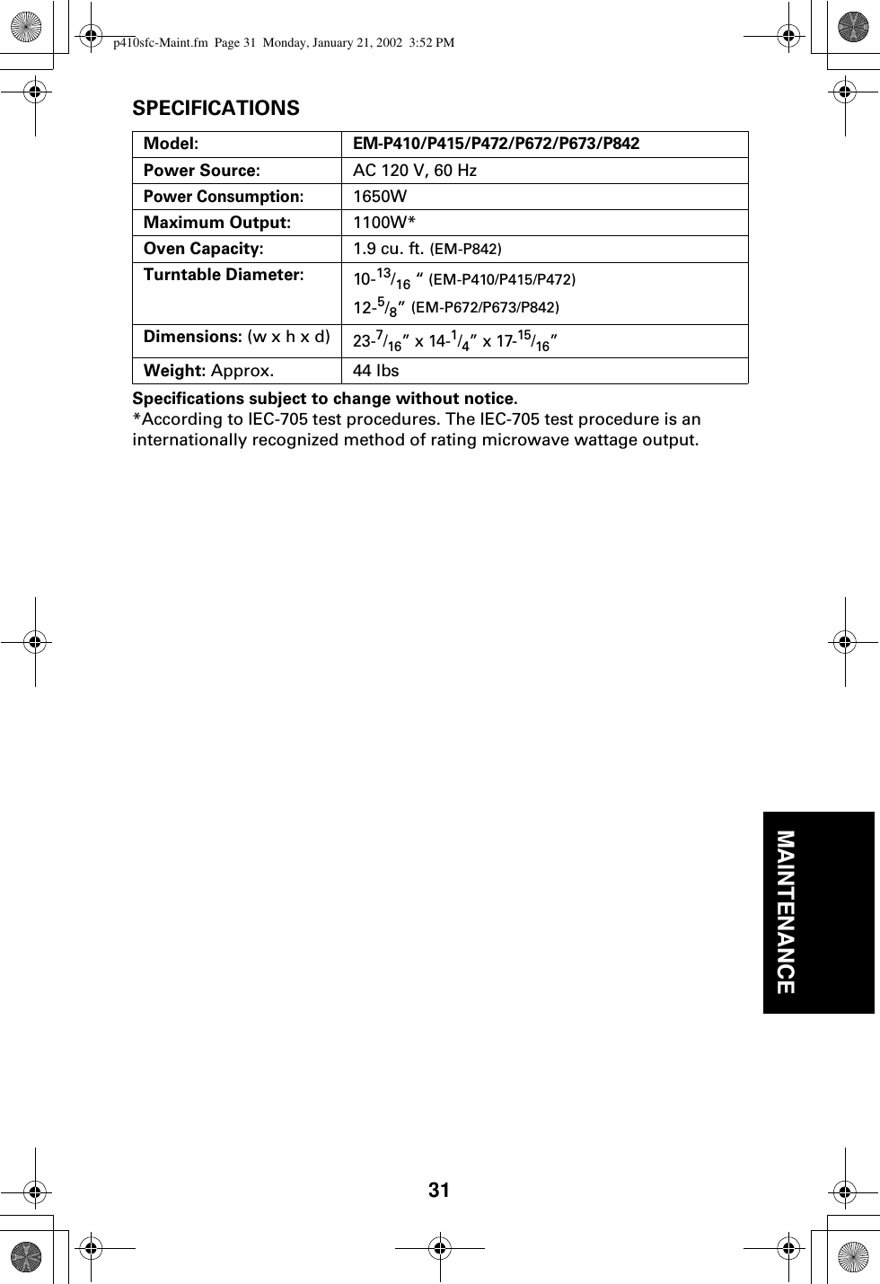 31MAINTENANCESPECIFICATIONSSpecifications subject to change without notice.*According to IEC-705 test procedures. The IEC-705 test procedure is an internationally recognized method of rating microwave wattage output.Model:EM-P410/P415/P472/P672/P673/P842Power Source:  AC 120 V, 60 HzPower Consumption:1650W Maximum Output: 1100W*Oven Capacity: 1.9 cu. ft. (EM-P842)Turntable Diameter: 10-13/16 “ (EM-P410/P415/P472)12-5/8” (EM-P672/P673/P842)Dimensions: (w x h x d)23-7/16” x 14-1/4” x 17-15/16”Weight: Approx.  44 lbs p410sfc-Maint.fm  Page 31  Monday, January 21, 2002  3:52 PM