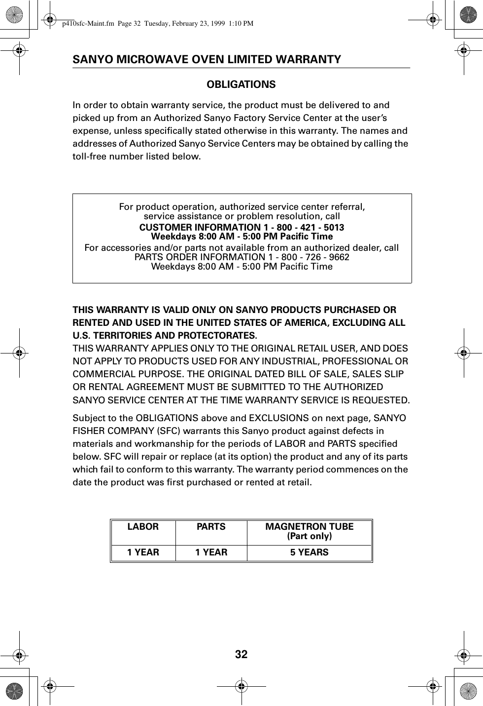 32SANYO MICROWAVE OVEN LIMITED WARRANTYOBLIGATIONSIn order to obtain warranty service, the product must be delivered to and picked up from an Authorized Sanyo Factory Service Center at the user’s expense, unless specifically stated otherwise in this warranty. The names and addresses of Authorized Sanyo Service Centers may be obtained by calling the toll-free number listed below.THIS WARRANTY IS VALID ONLY ON SANYO PRODUCTS PURCHASED OR RENTED AND USED IN THE UNITED STATES OF AMERICA, EXCLUDING ALL U.S. TERRITORIES AND PROTECTORATES.THIS WARRANTY APPLIES ONLY TO THE ORIGINAL RETAIL USER, AND DOES NOT APPLY TO PRODUCTS USED FOR ANY INDUSTRIAL, PROFESSIONAL OR COMMERCIAL PURPOSE. THE ORIGINAL DATED BILL OF SALE, SALES SLIP OR RENTAL AGREEMENT MUST BE SUBMITTED TO THE AUTHORIZED SANYO SERVICE CENTER AT THE TIME WARRANTY SERVICE IS REQUESTED.Subject to the OBLIGATIONS above and EXCLUSIONS on next page, SANYO FISHER COMPANY (SFC) warrants this Sanyo product against defects in materials and workmanship for the periods of LABOR and PARTS specified below. SFC will repair or replace (at its option) the product and any of its parts which fail to conform to this warranty. The warranty period commences on the date the product was first purchased or rented at retail.For product operation, authorized service center referral,service assistance or problem resolution, callCUSTOMER INFORMATION 1 - 800 - 421 - 5013Weekdays 8:00 AM - 5:00 PM Pacific TimeFor accessories and/or parts not available from an authorized dealer, callPARTS ORDER INFORMATION 1 - 800 - 726 - 9662Weekdays 8:00 AM - 5:00 PM Pacific TimeLABOR PARTS MAGNETRON TUBE (Part only)1 YEAR 1 YEAR 5 YEARSp410sfc-Maint.fm  Page 32  Tuesday, February 23, 1999  1:10 PM