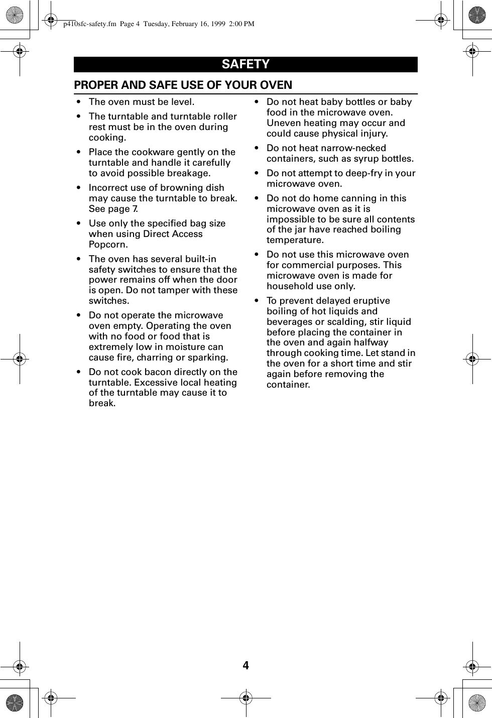 4SAFETYPROPER AND SAFE USE OF YOUR OVEN• The oven must be level.• The turntable and turntable roller rest must be in the oven during cooking.• Place the cookware gently on the turntable and handle it carefully to avoid possible breakage.• Incorrect use of browning dish may cause the turntable to break. See page 7.• Use only the specified bag size when using Direct Access Popcorn.• The oven has several built-in safety switches to ensure that the power remains off when the door is open. Do not tamper with these switches.• Do not operate the microwave oven empty. Operating the oven with no food or food that is extremely low in moisture can cause fire, charring or sparking.• Do not cook bacon directly on the turntable. Excessive local heating of the turntable may cause it to break.• Do not heat baby bottles or baby food in the microwave oven. Uneven heating may occur and could cause physical injury.• Do not heat narrow-necked containers, such as syrup bottles.• Do not attempt to deep-fry in your microwave oven. • Do not do home canning in this microwave oven as it is impossible to be sure all contents of the jar have reached boiling temperature. • Do not use this microwave oven for commercial purposes. This microwave oven is made for household use only.• To prevent delayed eruptive boiling of hot liquids and beverages or scalding, stir liquid before placing the container in the oven and again halfway through cooking time. Let stand in the oven for a short time and stir again before removing the container.p410sfc-safety.fm  Page 4  Tuesday, February 16, 1999  2:00 PM