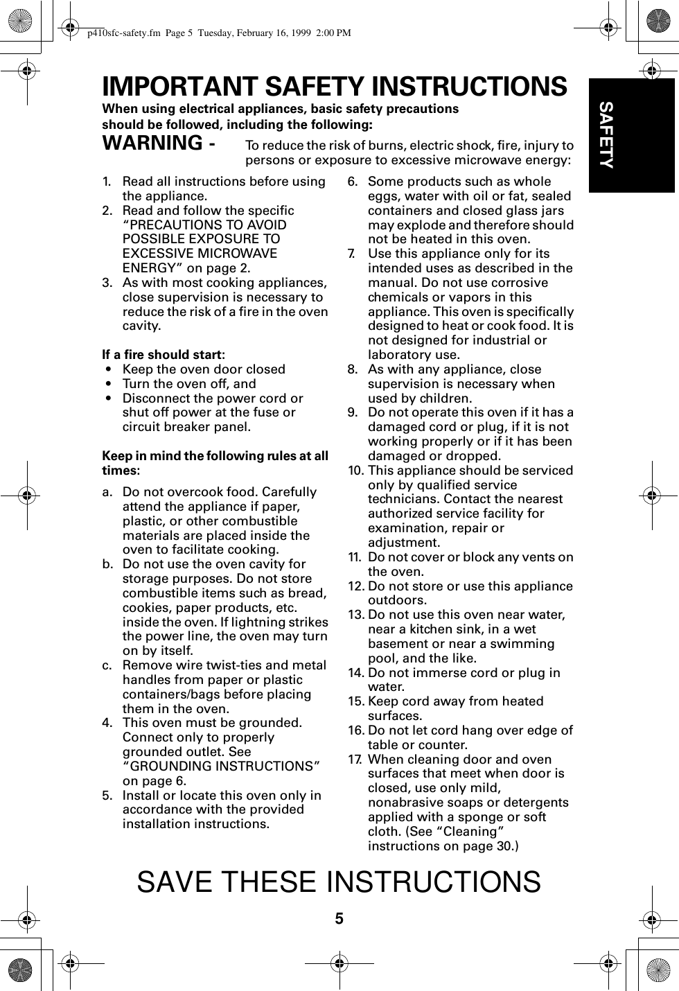 5SAFETYIMPORTANT SAFETY INSTRUCTIONSWhen using electrical appliances, basic safety precautions should be followed, including the following:WARNING -  To reduce the risk of burns, electric shock, fire, injury to persons or exposure to excessive microwave energy:1. Read all instructions before using the appliance.2. Read and follow the specific “PRECAUTIONS TO AVOID POSSIBLE EXPOSURE TO EXCESSIVE MICROWAVE ENERGY” on page 2.3. As with most cooking appliances, close supervision is necessary to reduce the risk of a fire in the oven cavity.If a fire should start:• Keep the oven door closed• Turn the oven off, and• Disconnect the power cord or shut off power at the fuse or circuit breaker panel.Keep in mind the following rules at all times:a. Do not overcook food. Carefully attend the appliance if paper, plastic, or other combustible materials are placed inside the oven to facilitate cooking.b. Do not use the oven cavity for storage purposes. Do not store combustible items such as bread, cookies, paper products, etc. inside the oven. If lightning strikes the power line, the oven may turn on by itself.c. Remove wire twist-ties and metal handles from paper or plastic containers/bags before placing them in the oven.4. This oven must be grounded. Connect only to properly grounded outlet. See “GROUNDING INSTRUCTIONS” on page 6.5. Install or locate this oven only in accordance with the provided installation instructions.6. Some products such as whole eggs, water with oil or fat, sealed containers and closed glass jars may explode and therefore should not be heated in this oven.7. Use this appliance only for its intended uses as described in the manual. Do not use corrosive chemicals or vapors in this appliance. This oven is specifically designed to heat or cook food. It is not designed for industrial or laboratory use. 8. As with any appliance, close supervision is necessary when used by children. 9. Do not operate this oven if it has a damaged cord or plug, if it is not working properly or if it has been damaged or dropped.10. This appliance should be serviced only by qualified service technicians. Contact the nearest authorized service facility for examination, repair or adjustment.11. Do not cover or block any vents on the oven. 12. Do not store or use this appliance outdoors.13. Do not use this oven near water, near a kitchen sink, in a wet basement or near a swimming pool, and the like.14. Do not immerse cord or plug in water.15. Keep cord away from heated surfaces.16. Do not let cord hang over edge of table or counter.17. When cleaning door and oven surfaces that meet when door is closed, use only mild, nonabrasive soaps or detergents applied with a sponge or soft cloth. (See “Cleaning” instructions on page 30.)SAVE THESE INSTRUCTIONSp410sfc-safety.fm  Page 5  Tuesday, February 16, 1999  2:00 PM