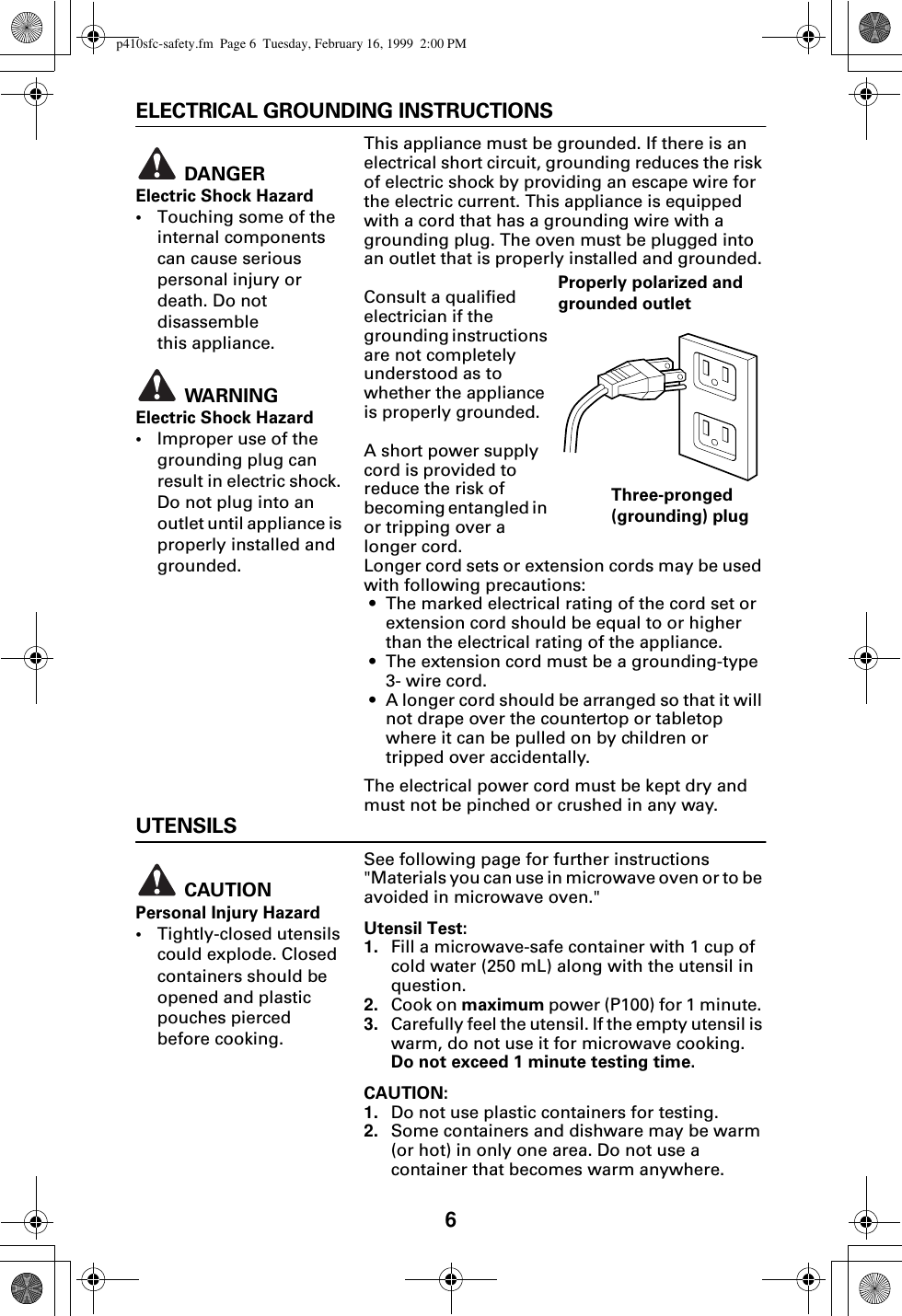 6ELECTRICAL GROUNDING INSTRUCTIONSThis appliance must be grounded. If there is an electrical short circuit, grounding reduces the risk of electric shock by providing an escape wire for the electric current. This appliance is equipped with a cord that has a grounding wire with a grounding plug. The oven must be plugged into an outlet that is properly installed and grounded. Consult a qualified electrician if the grounding instructions are not completely understood as to whether the appliance is properly grounded.A short power supply cord is provided to reduce the risk of becoming entangled in or tripping over a longer cord. Longer cord sets or extension cords may be used with following precautions:• The marked electrical rating of the cord set or extension cord should be equal to or higher than the electrical rating of the appliance.• The extension cord must be a grounding-type 3- wire cord.• A longer cord should be arranged so that it will not drape over the countertop or tabletop where it can be pulled on by children or tripped over accidentally.The electrical power cord must be kept dry and must not be pinched or crushed in any way.UTENSILSSee following page for further instructions &quot;Materials you can use in microwave oven or to be avoided in microwave oven.&quot;Utensil Test:1. Fill a microwave-safe container with 1 cup of cold water (250 mL) along with the utensil in question.2. Cook on maximum power (P100) for 1 minute. 3. Carefully feel the utensil. If the empty utensil is warm, do not use it for microwave cooking. Do not exceed 1 minute testing time. CAUTION:1. Do not use plastic containers for testing.2. Some containers and dishware may be warm (or hot) in only one area. Do not use a container that becomes warm anywhere. DANGERElectric Shock Hazard •Touching some of the internal components can cause serious personal injury or death. Do not disassemble this appliance.  WARNINGElectric Shock Hazard•Improper use of the grounding plug can result in electric shock. Do not plug into an outlet until appliance is properly installed and grounded.Properly polarized and grounded outletThree-pronged (grounding) plug CAUTIONPersonal Injury Hazard•Tightly-closed utensils could explode. Closed containers should be opened and plastic pouches pierced before cooking.p410sfc-safety.fm  Page 6  Tuesday, February 16, 1999  2:00 PM