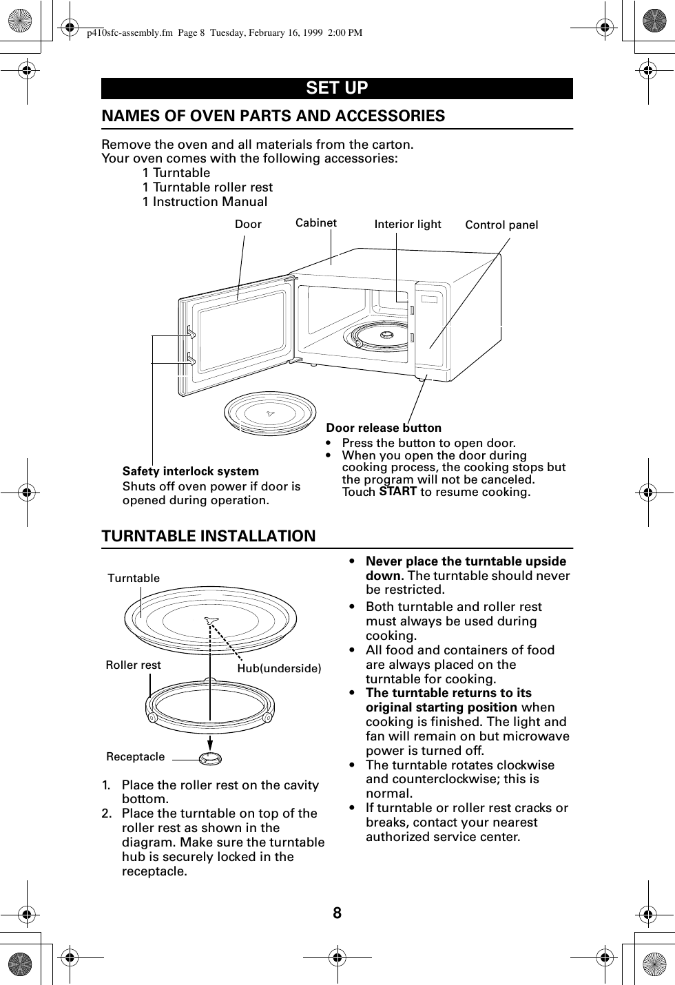 8SET UPNAMES OF OVEN PARTS AND ACCESSORIESRemove the oven and all materials from the carton.Your oven comes with the following accessories:1 Turntable1 Turntable roller rest1 Instruction Manual  TURNTABLE INSTALLATION 1. Place the roller rest on the cavity bottom.2. Place the turntable on top of the roller rest as shown in the diagram. Make sure the turntable hub is securely locked in the receptacle. •Never place the turntable upside down. The turntable should never be restricted.• Both turntable and roller rest must always be used during cooking. • All food and containers of food are always placed on the turntable for cooking.•The turntable returns to its original starting position when cooking is finished. The light and fan will remain on but microwave power is turned off.• The turntable rotates clockwise and counterclockwise; this is normal. • If turntable or roller rest cracks or breaks, contact your nearest authorized service center.Door Interior light Control panelDoor release button• Press the button to open door.• When you open the door during cooking process, the cooking stops but the program will not be canceled. Touch START to resume cooking.Safety interlock systemShuts off oven power if door is opened during operation.CabinetRoller restReceptacleTurntableHub(underside)p410sfc-assembly.fm  Page 8  Tuesday, February 16, 1999  2:00 PM