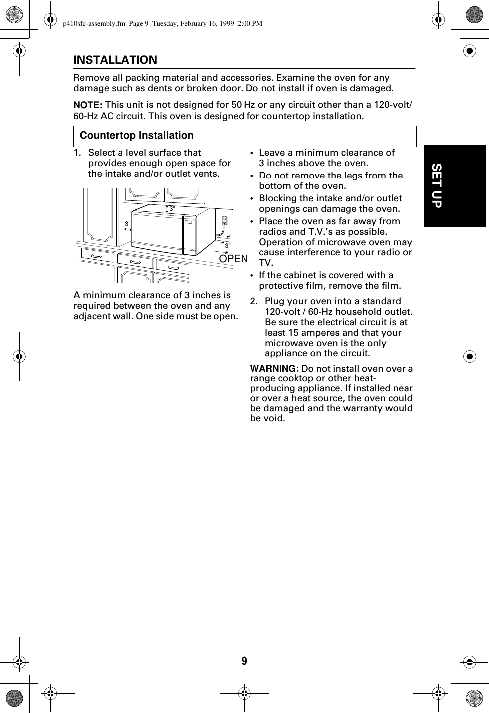 9SET UPINSTALLATIONRemove all packing material and accessories. Examine the oven for any damage such as dents or broken door. Do not install if oven is damaged.NOTE: This unit is not designed for 50 Hz or any circuit other than a 120-volt/60-Hz AC circuit. This oven is designed for countertop installation.1. Select a level surface that provides enough open space for the intake and/or outlet vents.A minimum clearance of 3 inches is required between the oven and any adjacent wall. One side must be open.•Leave a minimum clearance of 3 inches above the oven.•Do not remove the legs from the bottom of the oven.•Blocking the intake and/or outlet openings can damage the oven.•Place the oven as far away from radios and T.V.’s as possible. Operation of microwave oven may cause interference to your radio or TV.•If the cabinet is covered with a protective film, remove the film.2. Plug your oven into a standard 120-volt / 60-Hz household outlet. Be sure the electrical circuit is at least 15 amperes and that your microwave oven is the only appliance on the circuit.WARNING: Do not install oven over a range cooktop or other heat-producing appliance. If installed near or over a heat source, the oven could be damaged and the warranty would be void. Countertop Installation3&quot;3&quot;3&quot;OPENp410sfc-assembly.fm  Page 9  Tuesday, February 16, 1999  2:00 PM