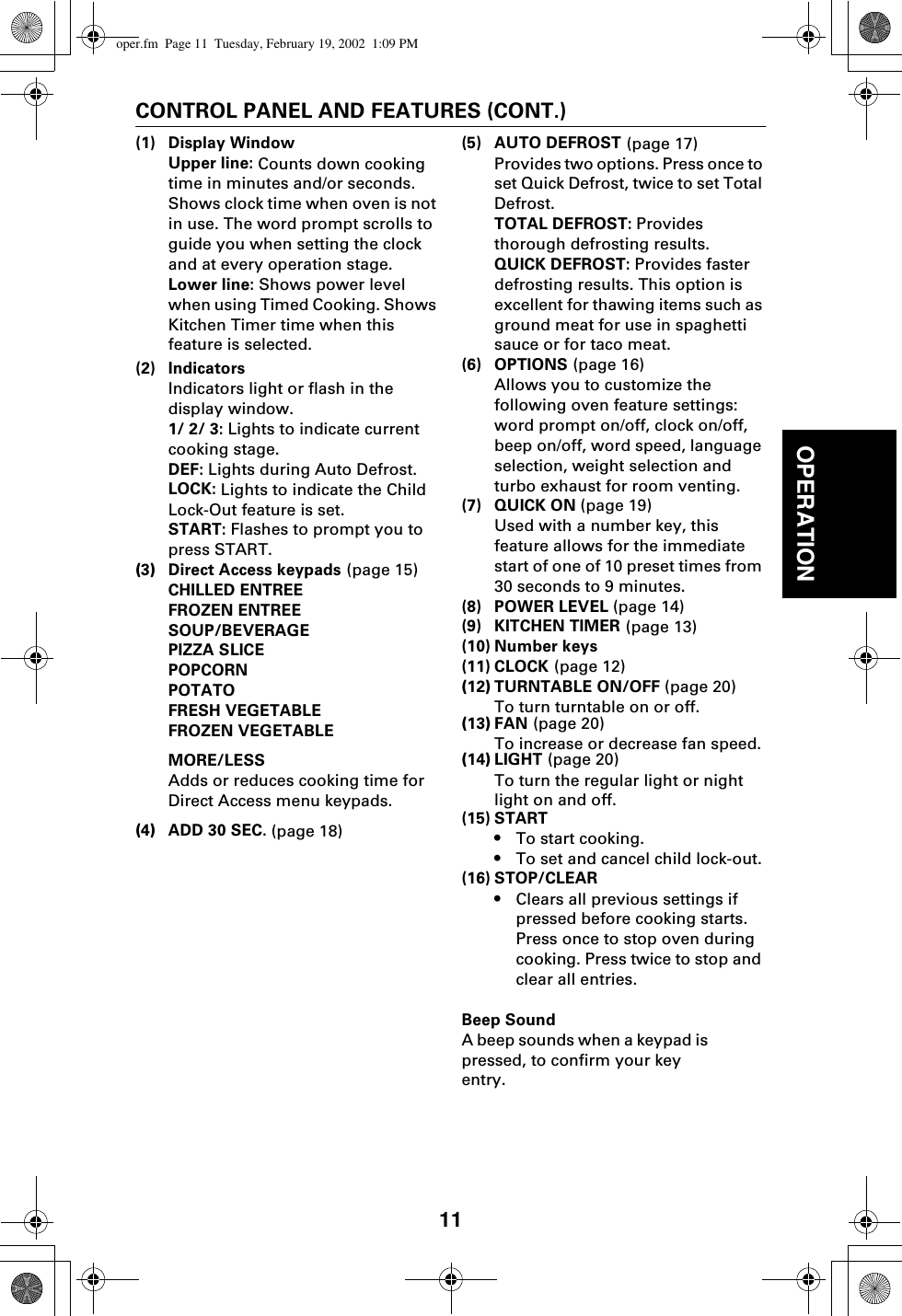 11OPERATIONCONTROL PANEL AND FEATURES (CONT.)(1) Display WindowUpper line: Counts down cooking time in minutes and/or seconds. Shows clock time when oven is not in use. The word prompt scrolls to guide you when setting the clock and at every operation stage. Lower line: Shows power level when using Timed Cooking. Shows Kitchen Timer time when this feature is selected.(2) IndicatorsIndicators light or flash in the display window.1/ 2/ 3: Lights to indicate current cooking stage.DEF: Lights during Auto Defrost.LOCK: Lights to indicate the Child Lock-Out feature is set.START: Flashes to prompt you to press START.(3)Direct Access keypads (page 15)CHILLED ENTREEFROZEN ENTREESOUP/BEVERAGEPIZZA SLICEPOPCORNPOTATOFRESH VEGETABLEFROZEN VEGETABLEMORE/LESSAdds or reduces cooking time for Direct Access menu keypads.(4)ADD 30 SEC. (page 18)(5) AUTO DEFROST (page 17)Provides two options. Press once to set Quick Defrost, twice to set Total Defrost.TOTAL DEFROST: Provides thorough defrosting results.QUICK DEFROST: Provides faster defrosting results. This option is excellent for thawing items such as ground meat for use in spaghetti sauce or for taco meat.(6) OPTIONS (page 16)Allows you to customize the following oven feature settings: word prompt on/off, clock on/off, beep on/off, word speed, language selection, weight selection and turbo exhaust for room venting.(7) QUICK ON (page 19)Used with a number key, this feature allows for the immediate start of one of 10 preset times from 30 seconds to 9 minutes.(8) POWER LEVEL (page 14)(9) KITCHEN TIMER (page 13)(10) Number keys(11) CLOCK (page 12)(12)TURNTABLE ON/OFF (page 20)To turn turntable on or off.(13)FAN (page 20)To increase or decrease fan speed.(14)LIGHT (page 20)To turn the regular light or night light on and off.(15) START •To start cooking.•To set and cancel child lock-out.(16) STOP/CLEAR•Clears all previous settings if pressed before cooking starts. Press once to stop oven during cooking. Press twice to stop and clear all entries.Beep SoundA beep sounds when a keypad is pressed, to confirm your key entry.oper.fm  Page 11  Tuesday, February 19, 2002  1:09 PM