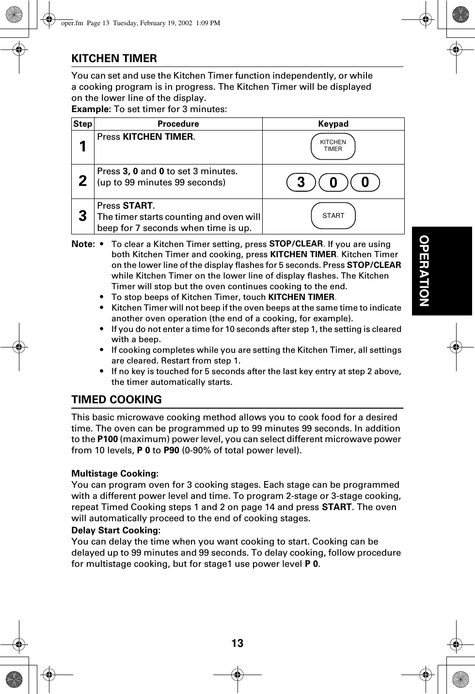 13OPERATIONKITCHEN TIMERYou can set and use the Kitchen Timer function independently, or while a cooking program is in progress. The Kitchen Timer will be displayed on the lower line of the display.Example: To set timer for 3 minutes:Note: • To clear a Kitchen Timer setting, press STOP/CLEAR. If you are using both Kitchen Timer and cooking, press KITCHEN TIMER. Kitchen Timer on the lower line of the display flashes for 5 seconds. Press STOP/CLEAR while Kitchen Timer on the lower line of display flashes. The Kitchen Timer will stop but the oven continues cooking to the end.•To stop beeps of Kitchen Timer, touch KITCHEN TIMER.•Kitchen Timer will not beep if the oven beeps at the same time to indicate another oven operation (the end of a cooking, for example).•If you do not enter a time for 10 seconds after step 1, the setting is cleared with a beep.•If cooking completes while you are setting the Kitchen Timer, all settings are cleared. Restart from step 1.•If no key is touched for 5 seconds after the last key entry at step 2 above, the timer automatically starts.TIMED COOKINGThis basic microwave cooking method allows you to cook food for a desired time. The oven can be programmed up to 99 minutes 99 seconds. In addition to the P100 (maximum) power level, you can select different microwave power from 10 levels, P 0 to P90 (0-90% of total power level).Multistage Cooking:You can program oven for 3 cooking stages. Each stage can be programmed with a different power level and time. To program 2-stage or 3-stage cooking, repeat Timed Cooking steps 1 and 2 on page 14 and press START. The oven will automatically proceed to the end of cooking stages.Delay Start Cooking: You can delay the time when you want cooking to start. Cooking can be delayed up to 99 minutes and 99 seconds. To delay cooking, follow procedure for multistage cooking, but for stage1 use power level P 0.Step Procedure Keypad1Press KITCHEN TIMER.2Press 3, 0 and 0 to set 3 minutes.(up to 99 minutes 99 seconds)3Press START. The timer starts counting and oven will beep for 7 seconds when time is up.KITCHENTIMER300STARToper.fm  Page 13  Tuesday, February 19, 2002  1:09 PM