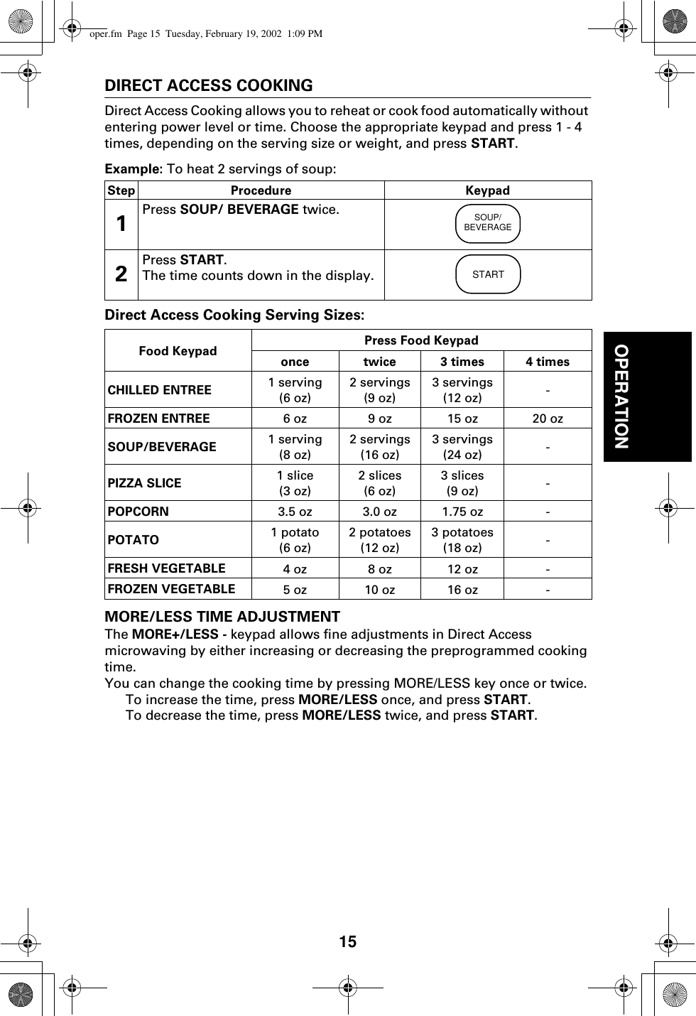 15OPERATIONDIRECT ACCESS COOKINGDirect Access Cooking allows you to reheat or cook food automatically without entering power level or time. Choose the appropriate keypad and press 1 - 4 times, depending on the serving size or weight, and press START.Example: To heat 2 servings of soup: Direct Access Cooking Serving Sizes:MORE/LESS TIME ADJUSTMENTThe MORE+/LESS - keypad allows fine adjustments in Direct Access microwaving by either increasing or decreasing the preprogrammed cooking time. You can change the cooking time by pressing MORE/LESS key once or twice.To increase the time, press MORE/LESS once, and press START.To decrease the time, press MORE/LESS twice, and press START.Step Procedure Keypad1Press SOUP/ BEVERAGE twice.2Press START.The time counts down in the display.Food Keypad Press Food Keypadonce twice 3 times 4 timesCHILLED ENTREE 1 serving(6 oz)2 servings(9 oz)3 servings(12 oz) -FROZEN ENTREE 6 oz 9 oz 15 oz 20 ozSOUP/BEVERAGE 1 serving(8 oz)2 servings(16 oz)3 servings(24 oz) -PIZZA SLICE 1 slice(3 oz)2 slices(6 oz)3 slices(9 oz) -POPCORN 3.5 oz 3.0 oz 1.75 oz -POTATO 1 potato(6 oz)2 potatoes(12 oz)3 potatoes(18 oz) -FRESH VEGETABLE 4 oz 8 oz 12 oz -FROZEN VEGETABLE 5 oz 10 oz 16 oz -SOUP/BEVERAGESTARToper.fm  Page 15  Tuesday, February 19, 2002  1:09 PM