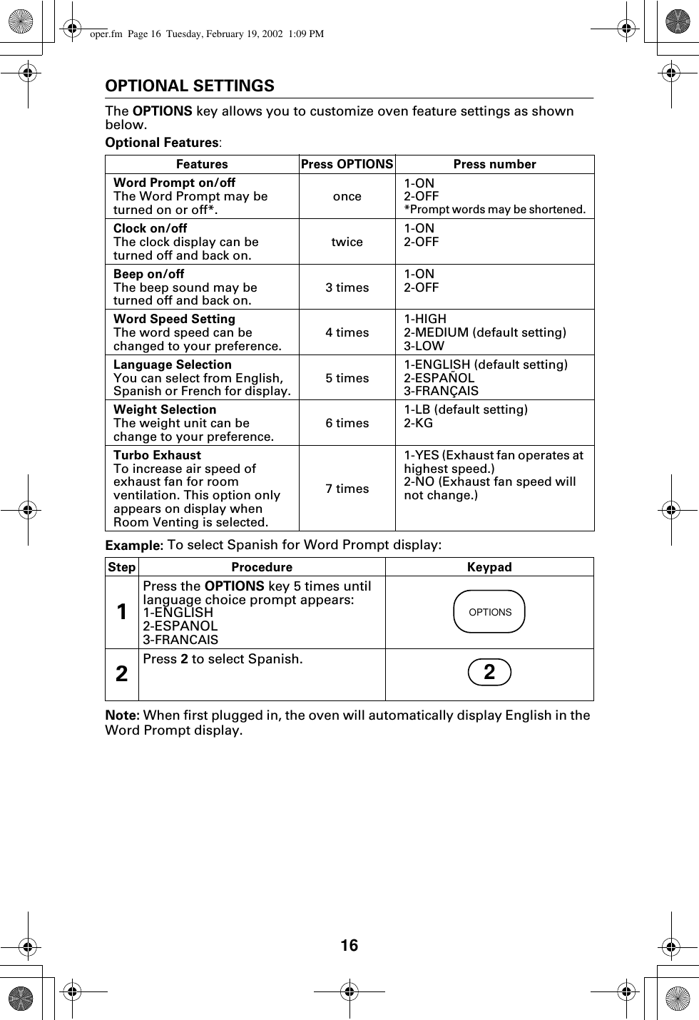 16OPTIONAL SETTINGSThe OPTIONS key allows you to customize oven feature settings as shown below.Optional Features:Example: To select Spanish for Word Prompt display:Note: When first plugged in, the oven will automatically display English in the Word Prompt display.Features Press OPTIONS Press numberWord Prompt on/offThe Word Prompt may be turned on or off*. once 1-ON2-OFF*Prompt words may be shortened.Clock on/offThe clock display can be turned off and back on. twice 1-ON2-OFFBeep on/offThe beep sound may be turned off and back on. 3 times 1-ON2-OFFWord Speed SettingThe word speed can be changed to your preference. 4 times 1-HIGH2-MEDIUM (default setting)3-LOWLanguage SelectionYou can select from English, Spanish or French for display. 5 times 1-ENGLISH (default setting)2-ESPAÑOL3-FRANÇAISWeight SelectionThe weight unit can be change to your preference. 6 times 1-LB (default setting)2-KGTurbo ExhaustTo increase air speed of exhaust fan for room ventilation. This option only appears on display when Room Venting is selected.7 times1-YES (Exhaust fan operates at highest speed.)2-NO (Exhaust fan speed will not change.)Step Procedure Keypad1Press the OPTIONS key 5 times until language choice prompt appears:1-ENGLISH2-ESPANOL3-FRANCAIS2Press 2 to select Spanish.OPTIONS2oper.fm  Page 16  Tuesday, February 19, 2002  1:09 PM