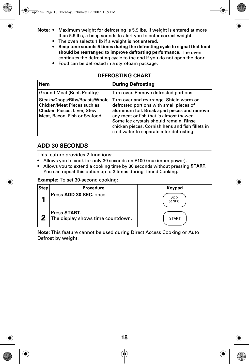 18Note: • Maximum weight for defrosting is 5.9 lbs. If weight is entered at more than 5.9 lbs, a beep sounds to alert you to enter correct weight.•The oven selects 1 lb if a weight is not entered.•Beep tone sounds 5 times during the defrosting cycle to signal that food should be rearranged to improve defrosting performance. The oven continues the defrosting cycle to the end if you do not open the door.•Food can be defrosted in a styrofoam package.DEFROSTING CHARTADD 30 SECONDSThis feature provides 2 functions:•Allows you to cook for only 30 seconds on P100 (maximum power).•Allows you to extend a cooking time by 30 seconds without pressing START. You can repeat this option up to 3 times during Timed Cooking.Example: To set 30-second cooking: Note: This feature cannot be used during Direct Access Cooking or Auto Defrost by weight.Item During DefrostingGround Meat (Beef, Poultry) Turn over. Remove defrosted portions.Steaks/Chops/Ribs/Roasts/Whole Chicken/Meat Pieces such as Chicken Pieces, Liver, Stew Meat, Bacon, Fish or SeafoodTurn over and rearrange. Shield warm or defrosted portions with small pieces of aluminum foil. Break apart pieces and remove any meat or fish that is almost thawed. Some ice crystals should remain. Rinse chicken pieces, Cornish hens and fish fillets in cold water to separate after defrosting.Step Procedure Keypad1Press ADD 30 SEC. once.2Press START.The display shows time countdown.ADD30 SEC.STARToper.fm  Page 18  Tuesday, February 19, 2002  1:09 PM