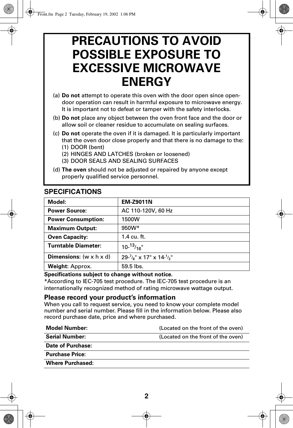 2PRECAUTIONS TO AVOID POSSIBLE EXPOSURE TO EXCESSIVE MICROWAVE ENERGY(a) Do not attempt to operate this oven with the door open since open-door operation can result in harmful exposure to microwave energy. It is important not to defeat or tamper with the safety interlocks.(b) Do not place any object between the oven front face and the door or allow soil or cleaner residue to accumulate on sealing surfaces.(c) Do not operate the oven if it is damaged. It is particularly important that the oven door close properly and that there is no damage to the:(1) DOOR (bent)(2) HINGES AND LATCHES (broken or loosened)(3) DOOR SEALS AND SEALING SURFACES(d) The oven should not be adjusted or repaired by anyone except properly qualified service personnel.SPECIFICATIONSSpecifications subject to change without notice.*According to IEC-705 test procedure. The IEC-705 test procedure is an internationally recognized method of rating microwave wattage output.Please record your product’s informationWhen you call to request service, you need to know your complete model number and serial number. Please fill in the information below. Please also record purchase date, price and where purchased. Model: EM-Z9011NPower Source: AC 110-120V, 60 HzPower Consumption: 1500WMaximum Output: 950W*Oven Capacity: 1.4 cu. ft.Turntable Diameter: 10-13/16&quot; Dimensions: (w x h x d) 29-7/8&quot; x 17&quot; x 14-1/2&quot;Weight: Approx.  59.5 lbs.Model Number: (Located on the front of the oven)Serial Number: (Located on the front of the oven)Date of Purchase:Purchase Price:Where Purchased:Front.fm  Page 2  Tuesday, February 19, 2002  1:06 PM