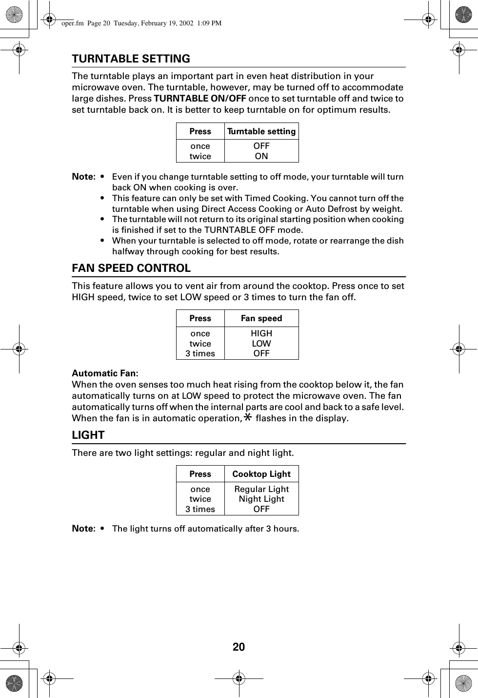 20TURNTABLE SETTINGThe turntable plays an important part in even heat distribution in your microwave oven. The turntable, however, may be turned off to accommodate large dishes. Press TURNTABLE ON/OFF once to set turntable off and twice to set turntable back on. It is better to keep turntable on for optimum results.Note: • Even if you change turntable setting to off mode, your turntable will turn back ON when cooking is over.•This feature can only be set with Timed Cooking. You cannot turn off the turntable when using Direct Access Cooking or Auto Defrost by weight.•The turntable will not return to its original starting position when cooking is finished if set to the TURNTABLE OFF mode.•When your turntable is selected to off mode, rotate or rearrange the dish halfway through cooking for best results.FAN SPEED CONTROLThis feature allows you to vent air from around the cooktop. Press once to set HIGH speed, twice to set LOW speed or 3 times to turn the fan off. Automatic Fan:When the oven senses too much heat rising from the cooktop below it, the fan automatically turns on at LOW speed to protect the microwave oven. The fan automatically turns off when the internal parts are cool and back to a safe level. When the fan is in automatic operation,* flashes in the display.LIGHTThere are two light settings: regular and night light. Note: • The light turns off automatically after 3 hours.Press Turntable settingoncetwiceOFFONPress Fan speedoncetwice3 timesHIGHLOWOFFPress Cooktop Lightoncetwice3 timesRegular LightNight LightOFFoper.fm  Page 20  Tuesday, February 19, 2002  1:09 PM