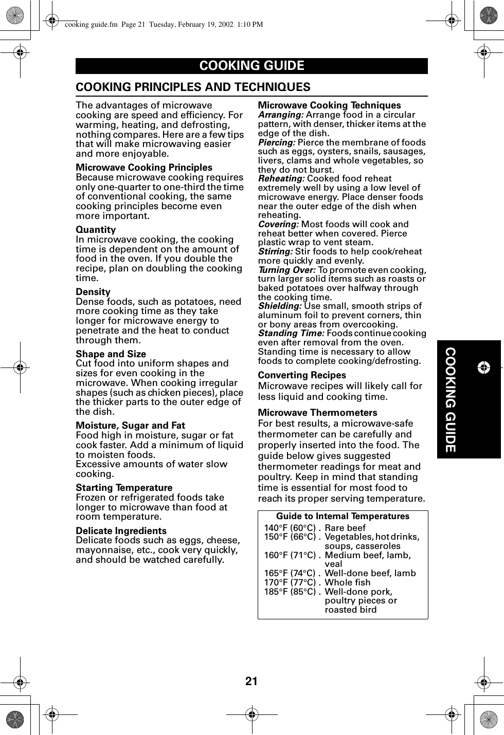 21COOKING GUIDECOOKING GUIDECOOKING PRINCIPLES AND TECHNIQUESThe advantages of microwave cooking are speed and efficiency. For warming, heating, and defrosting, nothing compares. Here are a few tips that will make microwaving easier and more enjoyable.Microwave Cooking PrinciplesBecause microwave cooking requires only one-quarter to one-third the time of conventional cooking, the same cooking principles become even more important.QuantityIn microwave cooking, the cooking time is dependent on the amount of food in the oven. If you double the recipe, plan on doubling the cooking time.DensityDense foods, such as potatoes, need more cooking time as they take longer for microwave energy to penetrate and the heat to conduct through them.Shape and SizeCut food into uniform shapes and sizes for even cooking in the microwave. When cooking irregular shapes (such as chicken pieces), place the thicker parts to the outer edge of the dish.Moisture, Sugar and FatFood high in moisture, sugar or fat cook faster. Add a minimum of liquid to moisten foods. Excessive amounts of water slow cooking.Starting TemperatureFrozen or refrigerated foods take longer to microwave than food at room temperature.Delicate IngredientsDelicate foods such as eggs, cheese, mayonnaise, etc., cook very quickly, and should be watched carefully.Microwave Cooking TechniquesArranging: Arrange food in a circular pattern, with denser, thicker items at the edge of the dish.Piercing: Pierce the membrane of foods such as eggs, oysters, snails, sausages, livers, clams and whole vegetables, so they do not burst.Reheating: Cooked food reheat extremely well by using a low level of microwave energy. Place denser foods near the outer edge of the dish when reheating.Covering: Most foods will cook and reheat better when covered. Pierce plastic wrap to vent steam.Stirring: Stir foods to help cook/reheat more quickly and evenly.Turning Over: To promote even cooking, turn larger solid items such as roasts or baked potatoes over halfway through the cooking time.Shielding: Use small, smooth strips of aluminum foil to prevent corners, thin or bony areas from overcooking.Standing Time: Foods continue cooking even after removal from the oven. Standing time is necessary to allow foods to complete cooking/defrosting.Converting RecipesMicrowave recipes will likely call for less liquid and cooking time. Microwave ThermometersFor best results, a microwave-safe thermometer can be carefully and properly inserted into the food. The guide below gives suggested thermometer readings for meat and poultry. Keep in mind that standing time is essential for most food to reach its proper serving temperature. Guide to Internal Temperatures140°F (60°C) .  Rare beef 150°F (66°C)  .  Vegetables, hot drinks,  soups, casseroles160°F (71°C) .  Medium beef, lamb, veal165°F (74°C) .  Well-done beef, lamb170°F (77°C) .  Whole fish185°F (85°C) . Well-done pork,poultry pieces or roasted birdcooking guide.fm  Page 21  Tuesday, February 19, 2002  1:10 PM