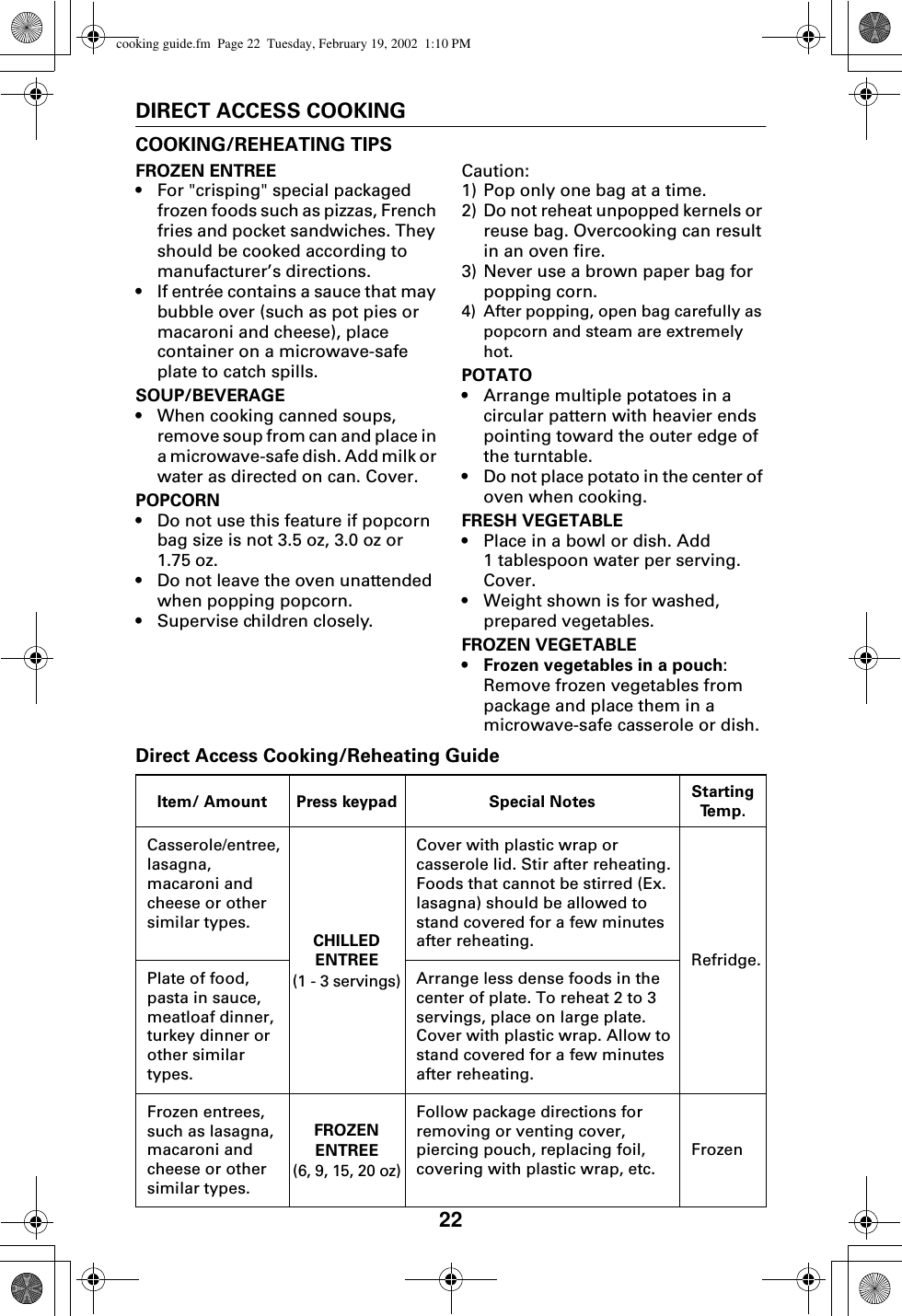 22DIRECT ACCESS COOKINGCOOKING/REHEATING TIPSFROZEN ENTREE•For &quot;crisping&quot; special packaged frozen foods such as pizzas, French fries and pocket sandwiches. They should be cooked according to manufacturer’s directions.•If entrée contains a sauce that may bubble over (such as pot pies or macaroni and cheese), place container on a microwave-safe plate to catch spills.SOUP/BEVERAGE•When cooking canned soups, remove soup from can and place in a microwave-safe dish. Add milk or water as directed on can. Cover.POPCORN•Do not use this feature if popcorn bag size is not 3.5 oz, 3.0 oz or 1.75 oz.•Do not leave the oven unattended when popping popcorn.•Supervise children closely.Caution:1) Pop only one bag at a time.2) Do not reheat unpopped kernels or reuse bag. Overcooking can result in an oven fire.3) Never use a brown paper bag for popping corn.4) After popping, open bag carefully as popcorn and steam are extremely hot.POTATO•Arrange multiple potatoes in a circular pattern with heavier ends pointing toward the outer edge of the turntable. •Do not place potato in the center of oven when cooking.FRESH VEGETABLE•Place in a bowl or dish. Add 1 tablespoon water per serving. Cover.•Weight shown is for washed, prepared vegetables.FROZEN VEGETABLE• Frozen vegetables in a pouch: Remove frozen vegetables from package and place them in a microwave-safe casserole or dish.Direct Access Cooking/Reheating GuideItem/ Amount Press keypad Special Notes Starting Te m p .Casserole/entree,lasagna,macaroni and cheese or other similar types.CHILLED ENTREE(1 - 3 servings)Cover with plastic wrap or casserole lid. Stir after reheating. Foods that cannot be stirred (Ex. lasagna) should be allowed to stand covered for a few minutes after reheating.Refridge.Plate of food,pasta in sauce,meatloaf dinner,turkey dinner or other similar types.Arrange less dense foods in the center of plate. To reheat 2 to 3 servings, place on large plate. Cover with plastic wrap. Allow to stand covered for a few minutes after reheating.Frozen entrees, such as lasagna,macaroni and cheese or other similar types.FROZEN ENTREE(6, 9, 15, 20 oz)Follow package directions for removing or venting cover, piercing pouch, replacing foil, covering with plastic wrap, etc.Frozencooking guide.fm  Page 22  Tuesday, February 19, 2002  1:10 PM
