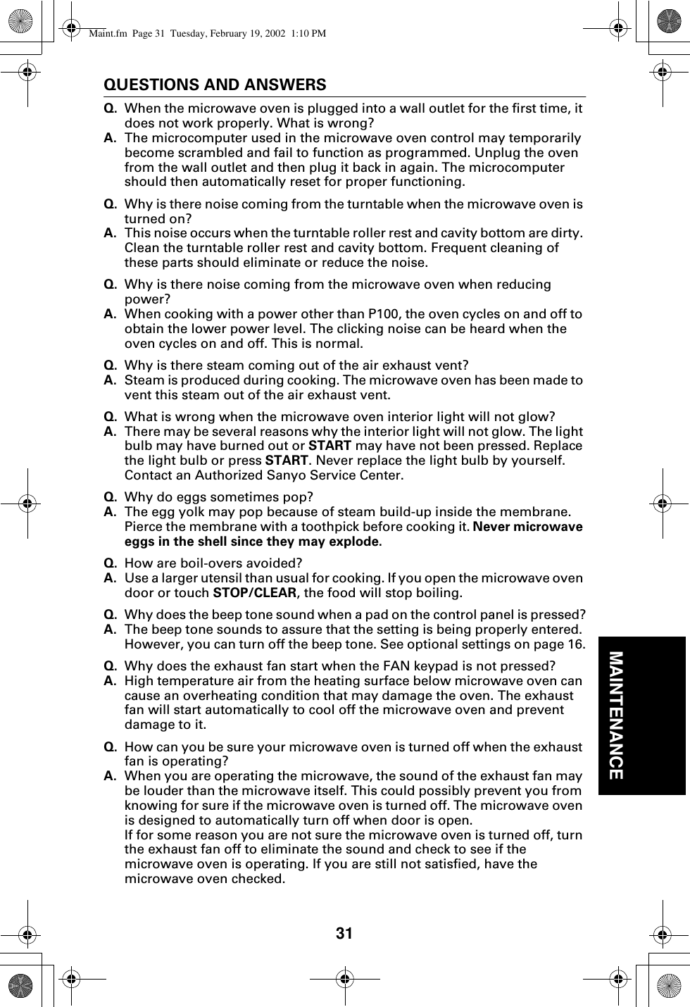 31MAINTENANCEQUESTIONS AND ANSWERSQ. When the microwave oven is plugged into a wall outlet for the first time, it does not work properly. What is wrong?A. The microcomputer used in the microwave oven control may temporarily become scrambled and fail to function as programmed. Unplug the oven from the wall outlet and then plug it back in again. The microcomputer should then automatically reset for proper functioning.Q. Why is there noise coming from the turntable when the microwave oven is turned on?A. This noise occurs when the turntable roller rest and cavity bottom are dirty. Clean the turntable roller rest and cavity bottom. Frequent cleaning of these parts should eliminate or reduce the noise.Q. Why is there noise coming from the microwave oven when reducing power?A. When cooking with a power other than P100, the oven cycles on and off to obtain the lower power level. The clicking noise can be heard when the oven cycles on and off. This is normal.Q. Why is there steam coming out of the air exhaust vent?A. Steam is produced during cooking. The microwave oven has been made to vent this steam out of the air exhaust vent.Q. What is wrong when the microwave oven interior light will not glow?A. There may be several reasons why the interior light will not glow. The light bulb may have burned out or START may have not been pressed. Replace the light bulb or press START. Never replace the light bulb by yourself. Contact an Authorized Sanyo Service Center.Q. Why do eggs sometimes pop?A. The egg yolk may pop because of steam build-up inside the membrane. Pierce the membrane with a toothpick before cooking it. Never microwave eggs in the shell since they may explode.Q. How are boil-overs avoided?A. Use a larger utensil than usual for cooking. If you open the microwave oven door or touch STOP/CLEAR, the food will stop boiling.Q. Why does the beep tone sound when a pad on the control panel is pressed?A. The beep tone sounds to assure that the setting is being properly entered. However, you can turn off the beep tone. See optional settings on page 16.Q. Why does the exhaust fan start when the FAN keypad is not pressed?A. High temperature air from the heating surface below microwave oven can cause an overheating condition that may damage the oven. The exhaust fan will start automatically to cool off the microwave oven and prevent damage to it.Q. How can you be sure your microwave oven is turned off when the exhaust fan is operating?A. When you are operating the microwave, the sound of the exhaust fan may be louder than the microwave itself. This could possibly prevent you from knowing for sure if the microwave oven is turned off. The microwave oven is designed to automatically turn off when door is open.If for some reason you are not sure the microwave oven is turned off, turn the exhaust fan off to eliminate the sound and check to see if the microwave oven is operating. If you are still not satisfied, have the microwave oven checked.Maint.fm  Page 31  Tuesday, February 19, 2002  1:10 PM