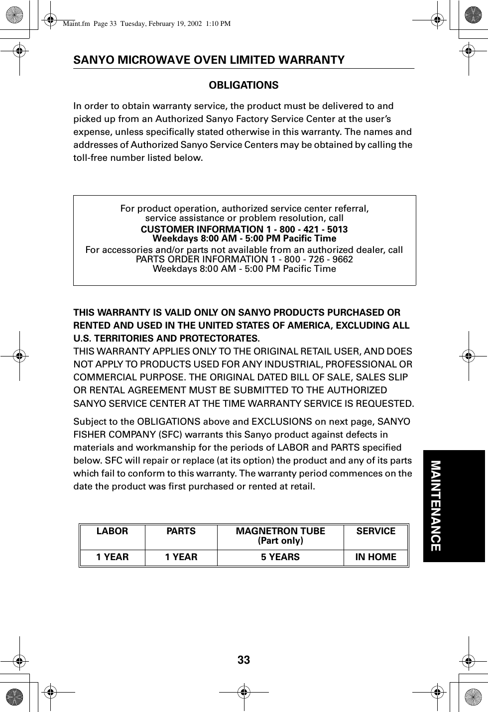 33MAINTENANCESANYO MICROWAVE OVEN LIMITED WARRANTYOBLIGATIONSIn order to obtain warranty service, the product must be delivered to and picked up from an Authorized Sanyo Factory Service Center at the user’s expense, unless specifically stated otherwise in this warranty. The names and addresses of Authorized Sanyo Service Centers may be obtained by calling the toll-free number listed below.THIS WARRANTY IS VALID ONLY ON SANYO PRODUCTS PURCHASED OR RENTED AND USED IN THE UNITED STATES OF AMERICA, EXCLUDING ALL U.S. TERRITORIES AND PROTECTORATES.THIS WARRANTY APPLIES ONLY TO THE ORIGINAL RETAIL USER, AND DOES NOT APPLY TO PRODUCTS USED FOR ANY INDUSTRIAL, PROFESSIONAL OR COMMERCIAL PURPOSE. THE ORIGINAL DATED BILL OF SALE, SALES SLIP OR RENTAL AGREEMENT MUST BE SUBMITTED TO THE AUTHORIZED SANYO SERVICE CENTER AT THE TIME WARRANTY SERVICE IS REQUESTED.Subject to the OBLIGATIONS above and EXCLUSIONS on next page, SANYO FISHER COMPANY (SFC) warrants this Sanyo product against defects in materials and workmanship for the periods of LABOR and PARTS specified below. SFC will repair or replace (at its option) the product and any of its parts which fail to conform to this warranty. The warranty period commences on the date the product was first purchased or rented at retail.For product operation, authorized service center referral,service assistance or problem resolution, callCUSTOMER INFORMATION 1 - 800 - 421 - 5013Weekdays 8:00 AM - 5:00 PM Pacific TimeFor accessories and/or parts not available from an authorized dealer, callPARTS ORDER INFORMATION 1 - 800 - 726 - 9662Weekdays 8:00 AM - 5:00 PM Pacific TimeLABOR PARTS MAGNETRON TUBE (Part only)SERVICE1 YEAR 1 YEAR 5 YEARS IN HOMEMaint.fm  Page 33  Tuesday, February 19, 2002  1:10 PM