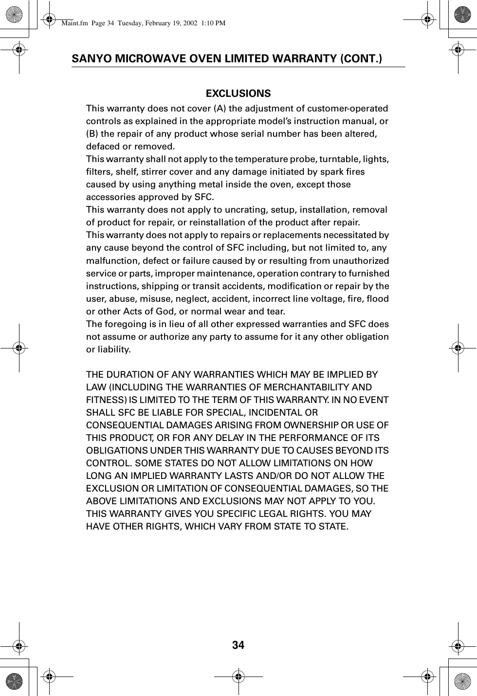 34SANYO MICROWAVE OVEN LIMITED WARRANTY (CONT.)EXCLUSIONSThis warranty does not cover (A) the adjustment of customer-operated controls as explained in the appropriate model’s instruction manual, or (B) the repair of any product whose serial number has been altered, defaced or removed.This warranty shall not apply to the temperature probe, turntable, lights, filters, shelf, stirrer cover and any damage initiated by spark fires caused by using anything metal inside the oven, except those accessories approved by SFC. This warranty does not apply to uncrating, setup, installation, removal of product for repair, or reinstallation of the product after repair.This warranty does not apply to repairs or replacements necessitated by any cause beyond the control of SFC including, but not limited to, any malfunction, defect or failure caused by or resulting from unauthorized service or parts, improper maintenance, operation contrary to furnished instructions, shipping or transit accidents, modification or repair by the user, abuse, misuse, neglect, accident, incorrect line voltage, fire, flood or other Acts of God, or normal wear and tear.The foregoing is in lieu of all other expressed warranties and SFC does not assume or authorize any party to assume for it any other obligation or liability.THE DURATION OF ANY WARRANTIES WHICH MAY BE IMPLIED BY LAW (INCLUDING THE WARRANTIES OF MERCHANTABILITY AND FITNESS) IS LIMITED TO THE TERM OF THIS WARRANTY. IN NO EVENT SHALL SFC BE LIABLE FOR SPECIAL, INCIDENTAL OR CONSEQUENTIAL DAMAGES ARISING FROM OWNERSHIP OR USE OF THIS PRODUCT, OR FOR ANY DELAY IN THE PERFORMANCE OF ITS OBLIGATIONS UNDER THIS WARRANTY DUE TO CAUSES BEYOND ITS CONTROL. SOME STATES DO NOT ALLOW LIMITATIONS ON HOW LONG AN IMPLIED WARRANTY LASTS AND/OR DO NOT ALLOW THE EXCLUSION OR LIMITATION OF CONSEQUENTIAL DAMAGES, SO THE ABOVE LIMITATIONS AND EXCLUSIONS MAY NOT APPLY TO YOU. THIS WARRANTY GIVES YOU SPECIFIC LEGAL RIGHTS. YOU MAY HAVE OTHER RIGHTS, WHICH VARY FROM STATE TO STATE.Maint.fm  Page 34  Tuesday, February 19, 2002  1:10 PM