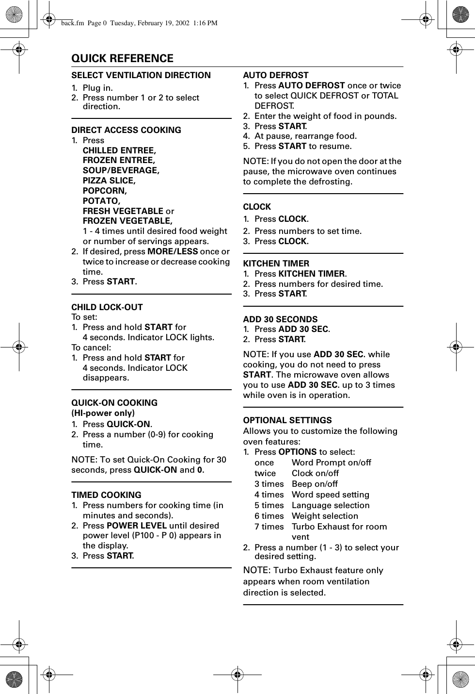 0QUICK REFERENCESELECT VENTILATION DIRECTION1. Plug in.2. Press number 1 or 2 to select direction. DIRECT ACCESS COOKING1. Pr e s s  CHILLED ENTREE,FROZEN ENTREE,SOUP/BEVERAGE,PIZZA SLICE,POPCORN,POTATO,FRESH VEGETABLE orFROZEN VEGETABLE, 1 - 4 times until desired food weight or number of servings appears.2. If desired, press MORE/LESS once or twice to increase or decrease cooking time.3. Press START.CHILD LOCK-OUTTo  s e t :1. Press and hold START for 4 seconds. Indicator LOCK lights.To cancel:1. Press and hold START for 4 seconds. Indicator LOCK disappears.QUICK-ON COOKING(HI-power only)1. Pr es s  QUICK-ON.2. Press a number (0-9) for cooking time.NOTE: To set Quick-On Cooking for 30 seconds, press QUICK-ON and 0.TIMED COOKING1. Press numbers for cooking time (in minutes and seconds).2. Press POWER LEVEL until desired power level (P100 - P 0) appears in the display.3. Press START.AUTO DEFROST1. Press AUTO DEFROST once or twice to select QUICK DEFROST or TOTAL DEFROST.2. Enter the weight of food in pounds.3. Press START.4. At pause, rearrange food.5. Press START to resume. NOTE: If you do not open the door at the pause, the microwave oven continues to complete the defrosting. CLOCK1. Press CLOCK.2. Press numbers to set time.3. Press CLOCK. KITCHEN TIMER1. Press KITCHEN TIMER.2. Press numbers for desired time.3. Press START.ADD 30 SECONDS1. Press ADD 30 SEC.2. Press START.NOTE: If you use ADD 30 SEC. while cooking, you do not need to press START. The microwave oven allows you to use ADD 30 SEC. up to 3 times while oven is in operation.OPTIONAL SETTINGSAllows you to customize the following oven features:1. Press OPTIONS to select:once Word Prompt on/offtwice Clock on/off3 times Beep on/off4 times Word speed setting5 times Language selection6 times Weight selection7 times Turbo Exhaust for room vent2. Press a number (1 - 3) to select your desired setting. NOTE: Turbo Exhaust feature only appears when room ventilation direction is selected. back.fm  Page 0  Tuesday, February 19, 2002  1:16 PM