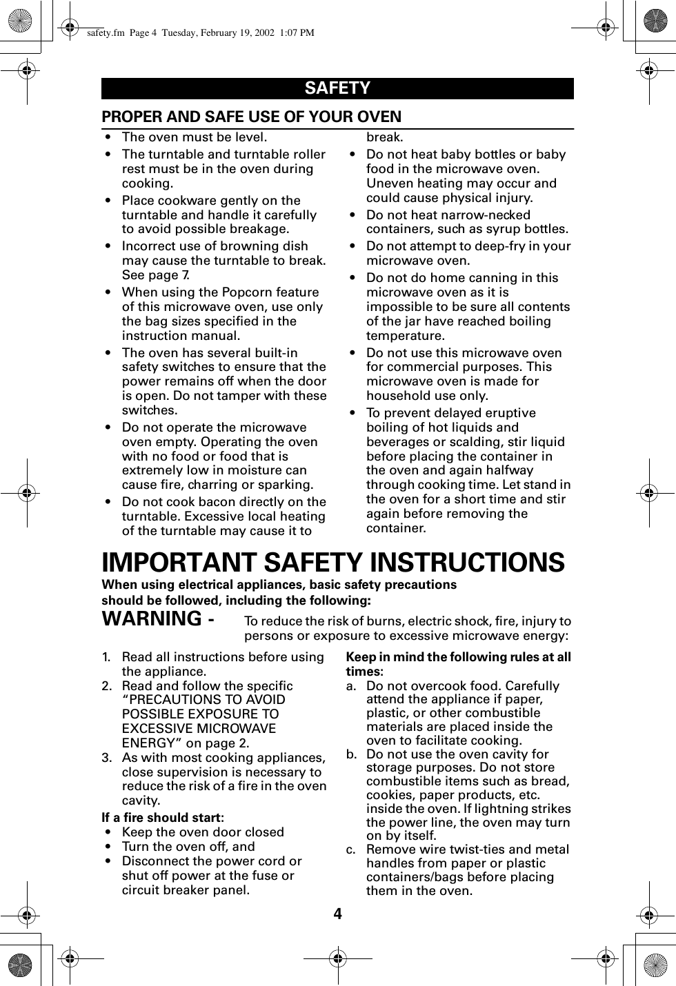 4SAFETYPROPER AND SAFE USE OF YOUR OVEN• The oven must be level.• The turntable and turntable roller rest must be in the oven during cooking.• Place cookware gently on the turntable and handle it carefully to avoid possible breakage.• Incorrect use of browning dish may cause the turntable to break. See page 7.• When using the Popcorn feature of this microwave oven, use only the bag sizes specified in the instruction manual.• The oven has several built-in safety switches to ensure that the power remains off when the door is open. Do not tamper with these switches.• Do not operate the microwave oven empty. Operating the oven with no food or food that is extremely low in moisture can cause fire, charring or sparking.• Do not cook bacon directly on the turntable. Excessive local heating of the turntable may cause it to break.• Do not heat baby bottles or baby food in the microwave oven. Uneven heating may occur and could cause physical injury.• Do not heat narrow-necked containers, such as syrup bottles.• Do not attempt to deep-fry in your microwave oven. • Do not do home canning in this microwave oven as it is impossible to be sure all contents of the jar have reached boiling temperature. • Do not use this microwave oven for commercial purposes. This microwave oven is made for household use only.• To prevent delayed eruptive boiling of hot liquids and beverages or scalding, stir liquid before placing the container in the oven and again halfway through cooking time. Let stand in the oven for a short time and stir again before removing the container.IMPORTANT SAFETY INSTRUCTIONSWhen using electrical appliances, basic safety precautions should be followed, including the following:WARNING -  To reduce the risk of burns, electric shock, fire, injury to persons or exposure to excessive microwave energy:1. Read all instructions before using the appliance.2. Read and follow the specific “PRECAUTIONS TO AVOID POSSIBLE EXPOSURE TO EXCESSIVE MICROWAVE ENERGY” on page 2.3. As with most cooking appliances, close supervision is necessary to reduce the risk of a fire in the oven cavity.If a fire should start:• Keep the oven door closed• Turn the oven off, and• Disconnect the power cord or shut off power at the fuse or circuit breaker panel.Keep in mind the following rules at all times:a. Do not overcook food. Carefully attend the appliance if paper, plastic, or other combustible materials are placed inside the oven to facilitate cooking.b. Do not use the oven cavity for storage purposes. Do not store combustible items such as bread, cookies, paper products, etc. inside the oven. If lightning strikes the power line, the oven may turn on by itself.c. Remove wire twist-ties and metal handles from paper or plastic containers/bags before placing them in the oven.safety.fm  Page 4  Tuesday, February 19, 2002  1:07 PM