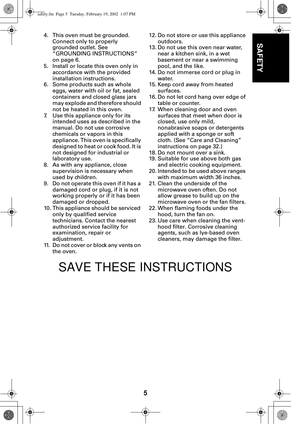 5SAFETY4. This oven must be grounded. Connect only to properly grounded outlet. See “GROUNDING INSTRUCTIONS” on page 6.5. Install or locate this oven only in accordance with the provided installation instructions.6. Some products such as whole eggs, water with oil or fat, sealed containers and closed glass jars may explode and therefore should not be heated in this oven.7. Use this appliance only for its intended uses as described in the manual. Do not use corrosive chemicals or vapors in this appliance. This oven is specifically designed to heat or cook food. It is not designed for industrial or laboratory use. 8. As with any appliance, close supervision is necessary when used by children. 9. Do not operate this oven if it has a damaged cord or plug, if it is not working properly or if it has been damaged or dropped.10. This appliance should be serviced only by qualified service technicians. Contact the nearest authorized service facility for examination, repair or adjustment.11. Do not cover or block any vents on the oven. 12. Do not store or use this appliance outdoors.13. Do not use this oven near water, near a kitchen sink, in a wet basement or near a swimming pool, and the like.14. Do not immerse cord or plug in water.15. Keep cord away from heated surfaces.16. Do not let cord hang over edge of table or counter.17. When cleaning door and oven surfaces that meet when door is closed, use only mild, nonabrasive soaps or detergents applied with a sponge or soft cloth. (See “Care and Cleaning” instructions on page 32.)18. Do not mount over a sink.19. Suitable for use above both gas and electric cooking equipment.20. Intended to be used above ranges with maximum width 36 inches.21. Clean the underside of the microwave oven often. Do not allow grease to build up on the microwave oven or the fan filters.22. When flaming foods under the hood, turn the fan on.23. Use care when cleaning the vent-hood filter. Corrosive cleaning agents, such as lye-based oven cleaners, may damage the filter.SAVE THESE INSTRUCTIONSsafety.fm  Page 5  Tuesday, February 19, 2002  1:07 PM