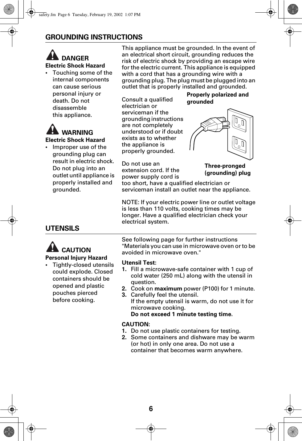 6GROUNDING INSTRUCTIONSThis appliance must be grounded. In the event of an electrical short circuit, grounding reduces the risk of electric shock by providing an escape wire for the electric current. This appliance is equipped with a cord that has a grounding wire with a grounding plug. The plug must be plugged into an outlet that is properly installed and grounded. Consult a qualified electrician or serviceman if the grounding instructions are not completely understood or if doubt exists as to whether the appliance is properly grounded.Do not use an extension cord. If the power supply cord is too short, have a qualified electrician or serviceman install an outlet near the appliance.NOTE: If your electric power line or outlet voltage is less than 110 volts, cooking times may be longer. Have a qualified electrician check your electrical system.UTENSILSSee following page for further instructions &quot;Materials you can use in microwave oven or to be avoided in microwave oven.&quot;Utensil Test:1. Fill a microwave-safe container with 1 cup of cold water (250 mL) along with the utensil in question.2. Cook on maximum power (P100) for 1 minute. 3. Carefully feel the utensil. If the empty utensil is warm, do not use it for microwave cooking. Do not exceed 1 minute testing time. CAUTION:1. Do not use plastic containers for testing.2. Some containers and dishware may be warm (or hot) in only one area. Do not use a container that becomes warm anywhere. DANGERElectric Shock Hazard •Touching some of the internal components can cause serious personal injury or death. Do not disassemble this appliance.  WARNINGElectric Shock Hazard•Improper use of the grounding plug can result in electric shock. Do not plug into an outlet until appliance is properly installed and grounded.Properly polarized and grounded Three-pronged (grounding) plug CAUTIONPersonal Injury Hazard•Tightly-closed utensils could explode. Closed containers should be opened and plastic pouches pierced before cooking.safety.fm  Page 6  Tuesday, February 19, 2002  1:07 PM