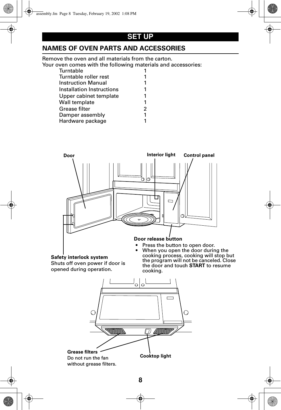 8SET UPNAMES OF OVEN PARTS AND ACCESSORIESRemove the oven and all materials from the carton.Your oven comes with the following materials and accessories:Turntable 1Turntable roller rest 1Instruction Manual 1Installation Instructions 1Upper cabinet template 1Wall template 1Grease filter 2Damper assembly 1Hardware package 1Door Interior light Control panelDoor release button• Press the button to open door.• When you open the door during the cooking process, cooking will stop but the program will not be canceled. Close the door and touch START to resume cooking.Safety interlock systemShuts off oven power if door is opened during operation.Cooktop lightGrease filtersDo not run the fan without grease filters.assembly.fm  Page 8  Tuesday, February 19, 2002  1:08 PM